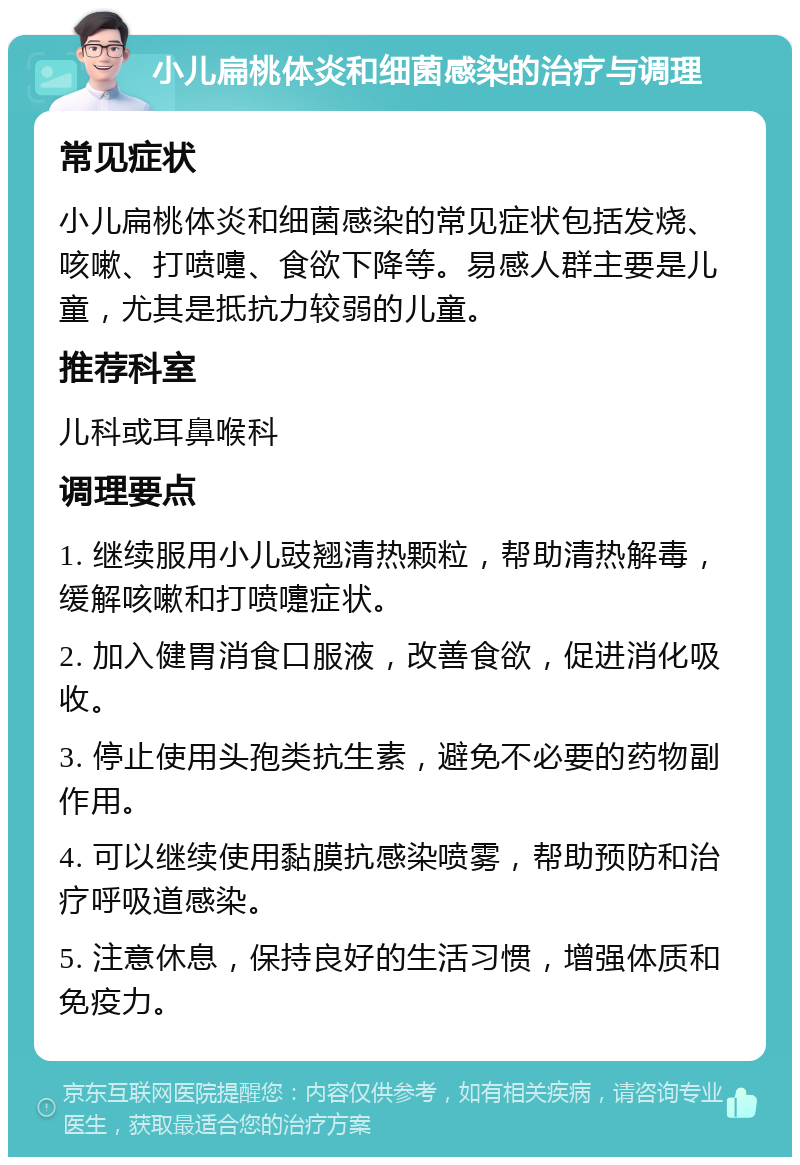 小儿扁桃体炎和细菌感染的治疗与调理 常见症状 小儿扁桃体炎和细菌感染的常见症状包括发烧、咳嗽、打喷嚏、食欲下降等。易感人群主要是儿童，尤其是抵抗力较弱的儿童。 推荐科室 儿科或耳鼻喉科 调理要点 1. 继续服用小儿豉翘清热颗粒，帮助清热解毒，缓解咳嗽和打喷嚏症状。 2. 加入健胃消食口服液，改善食欲，促进消化吸收。 3. 停止使用头孢类抗生素，避免不必要的药物副作用。 4. 可以继续使用黏膜抗感染喷雾，帮助预防和治疗呼吸道感染。 5. 注意休息，保持良好的生活习惯，增强体质和免疫力。