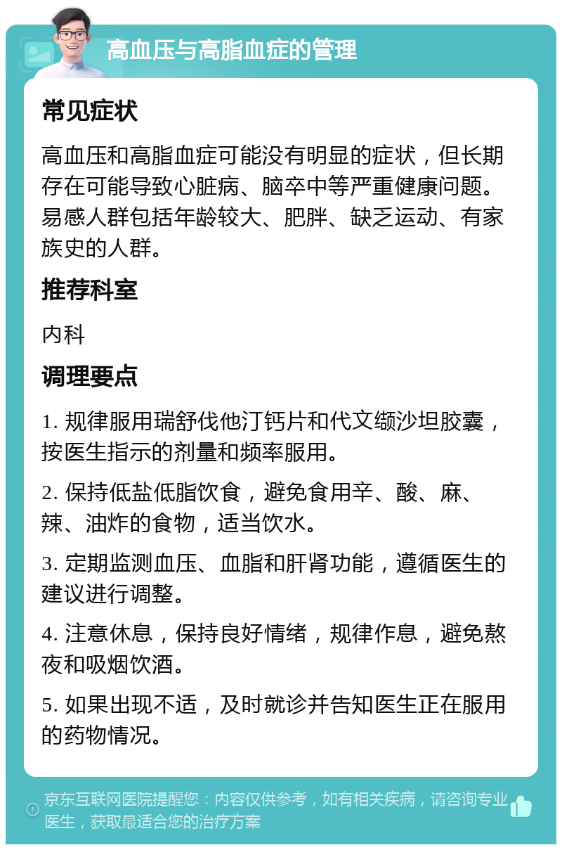 高血压与高脂血症的管理 常见症状 高血压和高脂血症可能没有明显的症状，但长期存在可能导致心脏病、脑卒中等严重健康问题。易感人群包括年龄较大、肥胖、缺乏运动、有家族史的人群。 推荐科室 内科 调理要点 1. 规律服用瑞舒伐他汀钙片和代文缬沙坦胶囊，按医生指示的剂量和频率服用。 2. 保持低盐低脂饮食，避免食用辛、酸、麻、辣、油炸的食物，适当饮水。 3. 定期监测血压、血脂和肝肾功能，遵循医生的建议进行调整。 4. 注意休息，保持良好情绪，规律作息，避免熬夜和吸烟饮酒。 5. 如果出现不适，及时就诊并告知医生正在服用的药物情况。