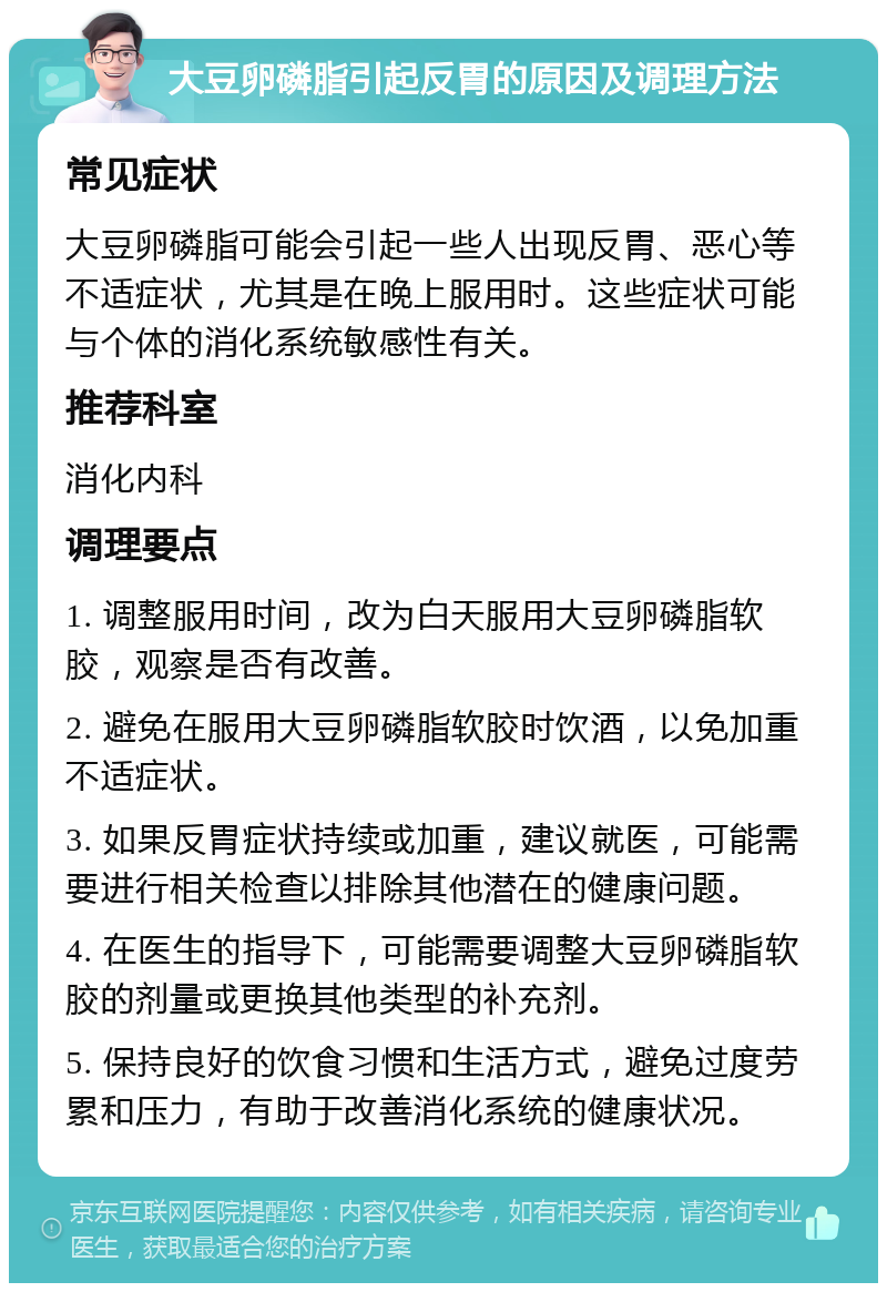 大豆卵磷脂引起反胃的原因及调理方法 常见症状 大豆卵磷脂可能会引起一些人出现反胃、恶心等不适症状，尤其是在晚上服用时。这些症状可能与个体的消化系统敏感性有关。 推荐科室 消化内科 调理要点 1. 调整服用时间，改为白天服用大豆卵磷脂软胶，观察是否有改善。 2. 避免在服用大豆卵磷脂软胶时饮酒，以免加重不适症状。 3. 如果反胃症状持续或加重，建议就医，可能需要进行相关检查以排除其他潜在的健康问题。 4. 在医生的指导下，可能需要调整大豆卵磷脂软胶的剂量或更换其他类型的补充剂。 5. 保持良好的饮食习惯和生活方式，避免过度劳累和压力，有助于改善消化系统的健康状况。