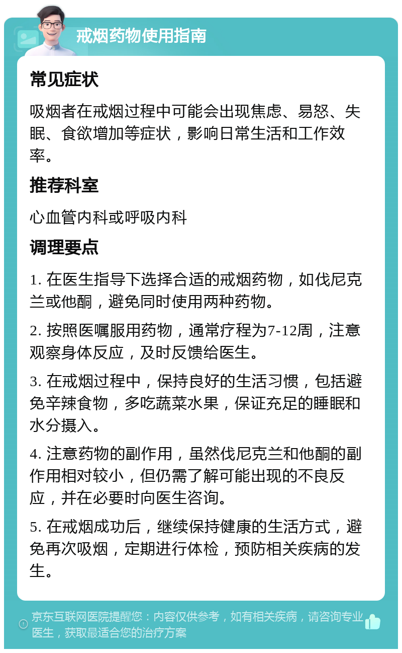 戒烟药物使用指南 常见症状 吸烟者在戒烟过程中可能会出现焦虑、易怒、失眠、食欲增加等症状，影响日常生活和工作效率。 推荐科室 心血管内科或呼吸内科 调理要点 1. 在医生指导下选择合适的戒烟药物，如伐尼克兰或他酮，避免同时使用两种药物。 2. 按照医嘱服用药物，通常疗程为7-12周，注意观察身体反应，及时反馈给医生。 3. 在戒烟过程中，保持良好的生活习惯，包括避免辛辣食物，多吃蔬菜水果，保证充足的睡眠和水分摄入。 4. 注意药物的副作用，虽然伐尼克兰和他酮的副作用相对较小，但仍需了解可能出现的不良反应，并在必要时向医生咨询。 5. 在戒烟成功后，继续保持健康的生活方式，避免再次吸烟，定期进行体检，预防相关疾病的发生。