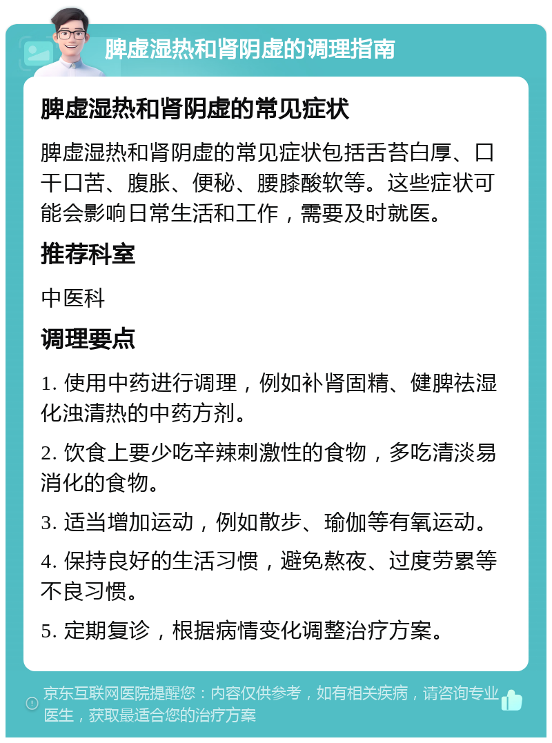 脾虚湿热和肾阴虚的调理指南 脾虚湿热和肾阴虚的常见症状 脾虚湿热和肾阴虚的常见症状包括舌苔白厚、口干口苦、腹胀、便秘、腰膝酸软等。这些症状可能会影响日常生活和工作，需要及时就医。 推荐科室 中医科 调理要点 1. 使用中药进行调理，例如补肾固精、健脾祛湿化浊清热的中药方剂。 2. 饮食上要少吃辛辣刺激性的食物，多吃清淡易消化的食物。 3. 适当增加运动，例如散步、瑜伽等有氧运动。 4. 保持良好的生活习惯，避免熬夜、过度劳累等不良习惯。 5. 定期复诊，根据病情变化调整治疗方案。