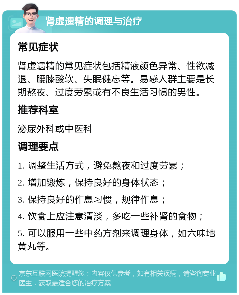 肾虚遗精的调理与治疗 常见症状 肾虚遗精的常见症状包括精液颜色异常、性欲减退、腰膝酸软、失眠健忘等。易感人群主要是长期熬夜、过度劳累或有不良生活习惯的男性。 推荐科室 泌尿外科或中医科 调理要点 1. 调整生活方式，避免熬夜和过度劳累； 2. 增加锻炼，保持良好的身体状态； 3. 保持良好的作息习惯，规律作息； 4. 饮食上应注意清淡，多吃一些补肾的食物； 5. 可以服用一些中药方剂来调理身体，如六味地黄丸等。