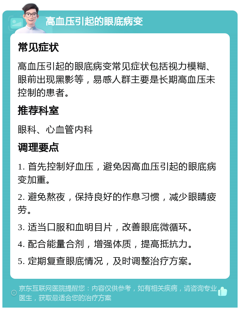 高血压引起的眼底病变 常见症状 高血压引起的眼底病变常见症状包括视力模糊、眼前出现黑影等，易感人群主要是长期高血压未控制的患者。 推荐科室 眼科、心血管内科 调理要点 1. 首先控制好血压，避免因高血压引起的眼底病变加重。 2. 避免熬夜，保持良好的作息习惯，减少眼睛疲劳。 3. 适当口服和血明目片，改善眼底微循环。 4. 配合能量合剂，增强体质，提高抵抗力。 5. 定期复查眼底情况，及时调整治疗方案。