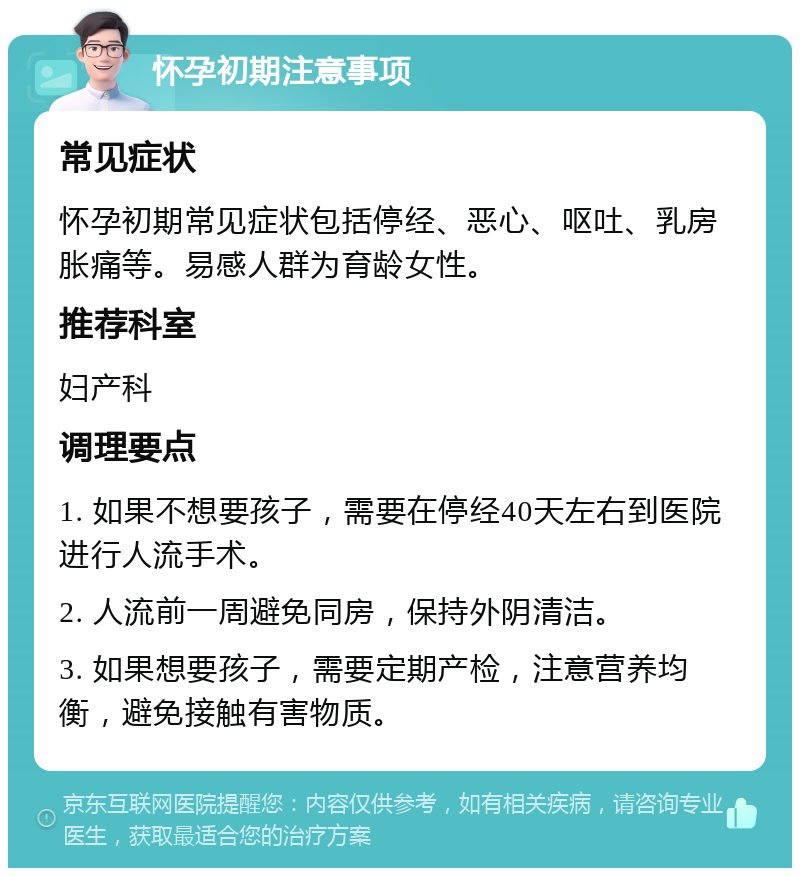 怀孕初期注意事项 常见症状 怀孕初期常见症状包括停经、恶心、呕吐、乳房胀痛等。易感人群为育龄女性。 推荐科室 妇产科 调理要点 1. 如果不想要孩子，需要在停经40天左右到医院进行人流手术。 2. 人流前一周避免同房，保持外阴清洁。 3. 如果想要孩子，需要定期产检，注意营养均衡，避免接触有害物质。