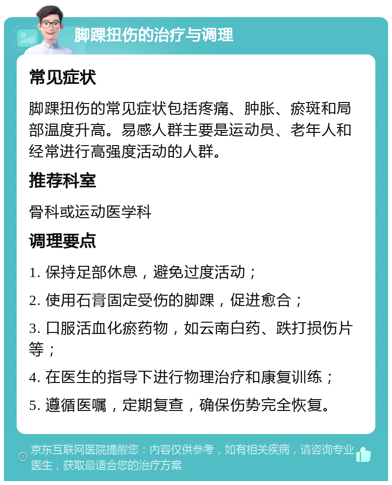 脚踝扭伤的治疗与调理 常见症状 脚踝扭伤的常见症状包括疼痛、肿胀、瘀斑和局部温度升高。易感人群主要是运动员、老年人和经常进行高强度活动的人群。 推荐科室 骨科或运动医学科 调理要点 1. 保持足部休息，避免过度活动； 2. 使用石膏固定受伤的脚踝，促进愈合； 3. 口服活血化瘀药物，如云南白药、跌打损伤片等； 4. 在医生的指导下进行物理治疗和康复训练； 5. 遵循医嘱，定期复查，确保伤势完全恢复。