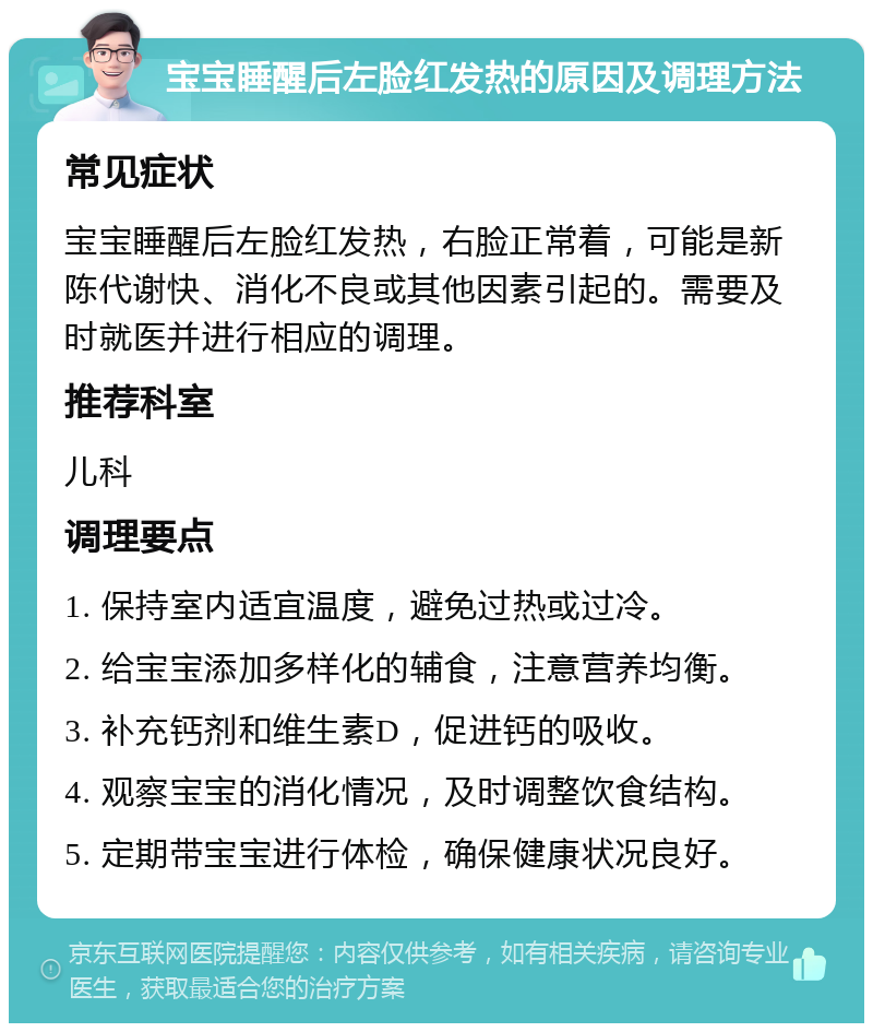 宝宝睡醒后左脸红发热的原因及调理方法 常见症状 宝宝睡醒后左脸红发热，右脸正常着，可能是新陈代谢快、消化不良或其他因素引起的。需要及时就医并进行相应的调理。 推荐科室 儿科 调理要点 1. 保持室内适宜温度，避免过热或过冷。 2. 给宝宝添加多样化的辅食，注意营养均衡。 3. 补充钙剂和维生素D，促进钙的吸收。 4. 观察宝宝的消化情况，及时调整饮食结构。 5. 定期带宝宝进行体检，确保健康状况良好。