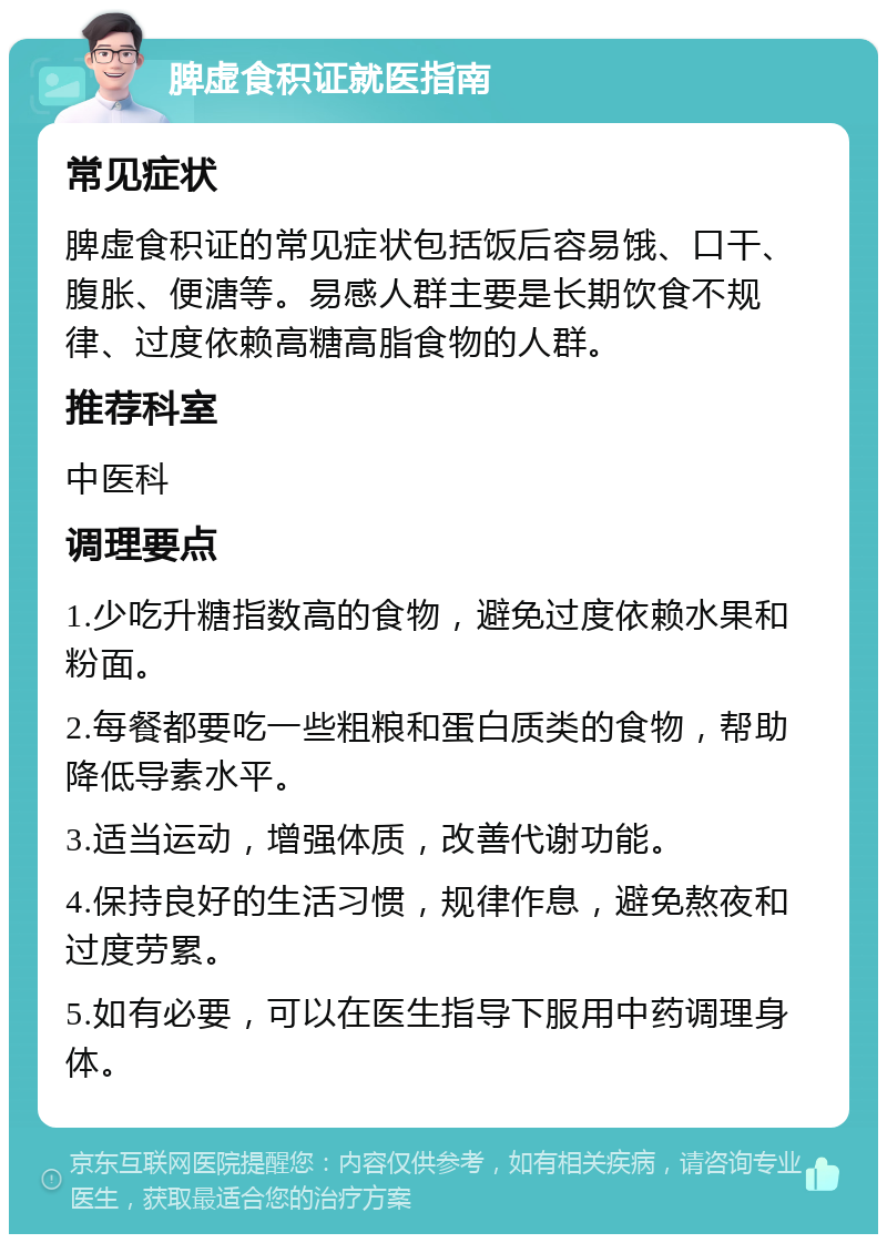 脾虚食积证就医指南 常见症状 脾虚食积证的常见症状包括饭后容易饿、口干、腹胀、便溏等。易感人群主要是长期饮食不规律、过度依赖高糖高脂食物的人群。 推荐科室 中医科 调理要点 1.少吃升糖指数高的食物，避免过度依赖水果和粉面。 2.每餐都要吃一些粗粮和蛋白质类的食物，帮助降低导素水平。 3.适当运动，增强体质，改善代谢功能。 4.保持良好的生活习惯，规律作息，避免熬夜和过度劳累。 5.如有必要，可以在医生指导下服用中药调理身体。