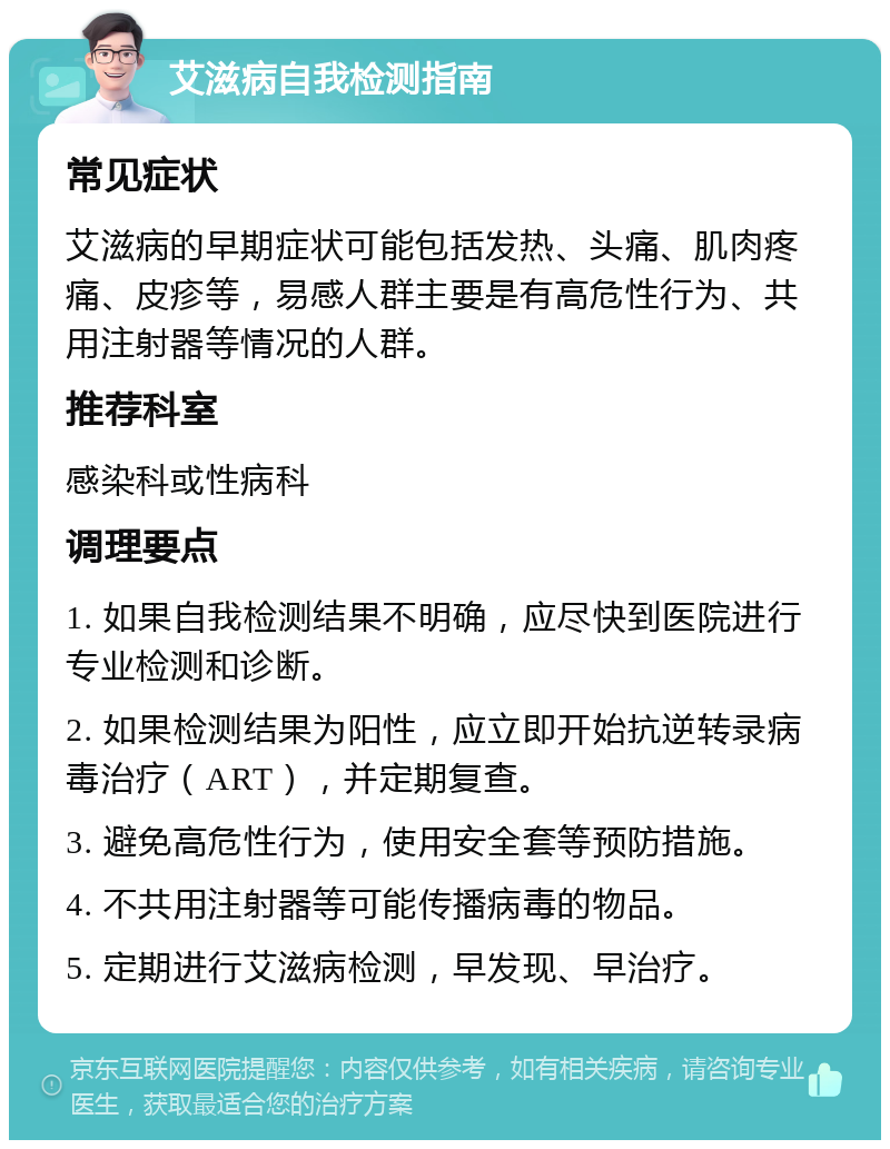 艾滋病自我检测指南 常见症状 艾滋病的早期症状可能包括发热、头痛、肌肉疼痛、皮疹等，易感人群主要是有高危性行为、共用注射器等情况的人群。 推荐科室 感染科或性病科 调理要点 1. 如果自我检测结果不明确，应尽快到医院进行专业检测和诊断。 2. 如果检测结果为阳性，应立即开始抗逆转录病毒治疗（ART），并定期复查。 3. 避免高危性行为，使用安全套等预防措施。 4. 不共用注射器等可能传播病毒的物品。 5. 定期进行艾滋病检测，早发现、早治疗。