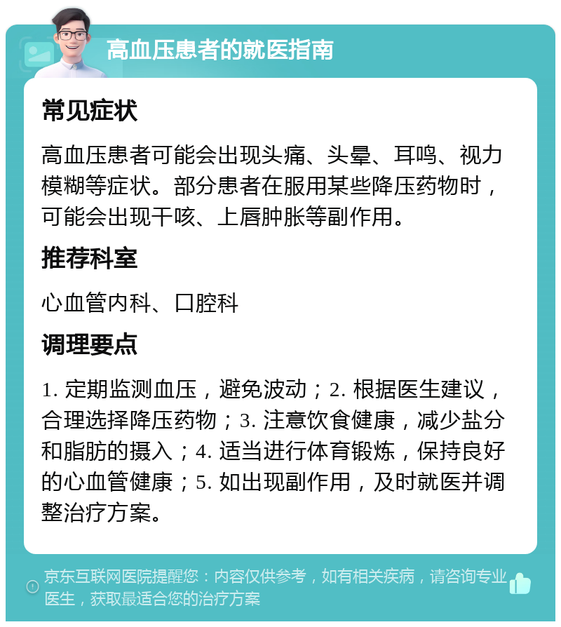 高血压患者的就医指南 常见症状 高血压患者可能会出现头痛、头晕、耳鸣、视力模糊等症状。部分患者在服用某些降压药物时，可能会出现干咳、上唇肿胀等副作用。 推荐科室 心血管内科、口腔科 调理要点 1. 定期监测血压，避免波动；2. 根据医生建议，合理选择降压药物；3. 注意饮食健康，减少盐分和脂肪的摄入；4. 适当进行体育锻炼，保持良好的心血管健康；5. 如出现副作用，及时就医并调整治疗方案。