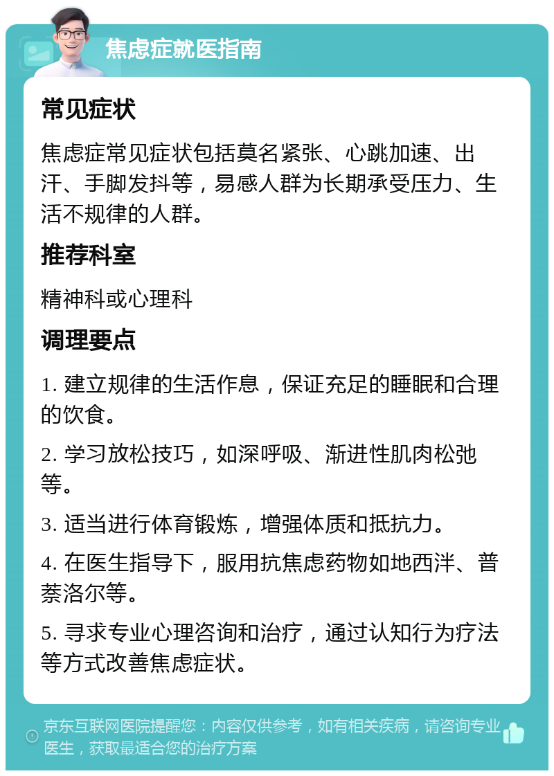 焦虑症就医指南 常见症状 焦虑症常见症状包括莫名紧张、心跳加速、出汗、手脚发抖等，易感人群为长期承受压力、生活不规律的人群。 推荐科室 精神科或心理科 调理要点 1. 建立规律的生活作息，保证充足的睡眠和合理的饮食。 2. 学习放松技巧，如深呼吸、渐进性肌肉松弛等。 3. 适当进行体育锻炼，增强体质和抵抗力。 4. 在医生指导下，服用抗焦虑药物如地西泮、普萘洛尔等。 5. 寻求专业心理咨询和治疗，通过认知行为疗法等方式改善焦虑症状。