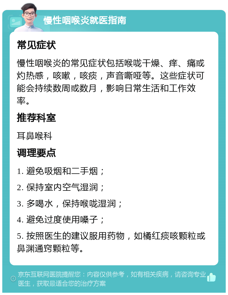 慢性咽喉炎就医指南 常见症状 慢性咽喉炎的常见症状包括喉咙干燥、痒、痛或灼热感，咳嗽，咳痰，声音嘶哑等。这些症状可能会持续数周或数月，影响日常生活和工作效率。 推荐科室 耳鼻喉科 调理要点 1. 避免吸烟和二手烟； 2. 保持室内空气湿润； 3. 多喝水，保持喉咙湿润； 4. 避免过度使用嗓子； 5. 按照医生的建议服用药物，如橘红痰咳颗粒或鼻渊通窍颗粒等。