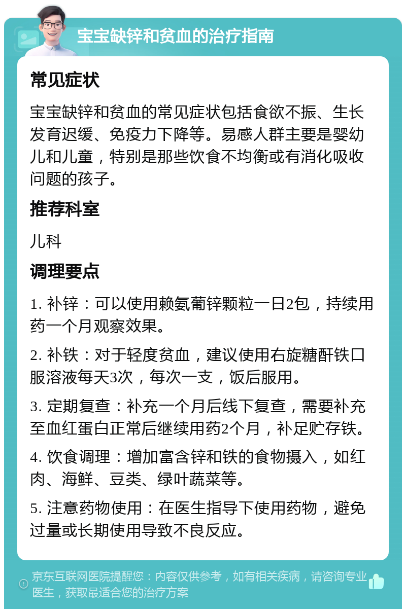 宝宝缺锌和贫血的治疗指南 常见症状 宝宝缺锌和贫血的常见症状包括食欲不振、生长发育迟缓、免疫力下降等。易感人群主要是婴幼儿和儿童，特别是那些饮食不均衡或有消化吸收问题的孩子。 推荐科室 儿科 调理要点 1. 补锌：可以使用赖氨葡锌颗粒一日2包，持续用药一个月观察效果。 2. 补铁：对于轻度贫血，建议使用右旋糖酐铁口服溶液每天3次，每次一支，饭后服用。 3. 定期复查：补充一个月后线下复查，需要补充至血红蛋白正常后继续用药2个月，补足贮存铁。 4. 饮食调理：增加富含锌和铁的食物摄入，如红肉、海鲜、豆类、绿叶蔬菜等。 5. 注意药物使用：在医生指导下使用药物，避免过量或长期使用导致不良反应。