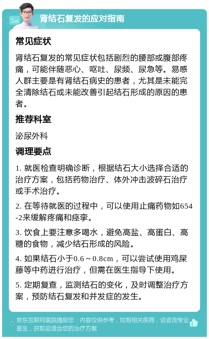 肾结石复发的应对指南 常见症状 肾结石复发的常见症状包括剧烈的腰部或腹部疼痛，可能伴随恶心、呕吐、尿频、尿急等。易感人群主要是有肾结石病史的患者，尤其是未能完全清除结石或未能改善引起结石形成的原因的患者。 推荐科室 泌尿外科 调理要点 1. 就医检查明确诊断，根据结石大小选择合适的治疗方案，包括药物治疗、体外冲击波碎石治疗或手术治疗。 2. 在等待就医的过程中，可以使用止痛药物如654-2来缓解疼痛和痉挛。 3. 饮食上要注意多喝水，避免高盐、高蛋白、高糖的食物，减少结石形成的风险。 4. 如果结石小于0.6～0.8cm，可以尝试使用鸡屎藤等中药进行治疗，但需在医生指导下使用。 5. 定期复查，监测结石的变化，及时调整治疗方案，预防结石复发和并发症的发生。