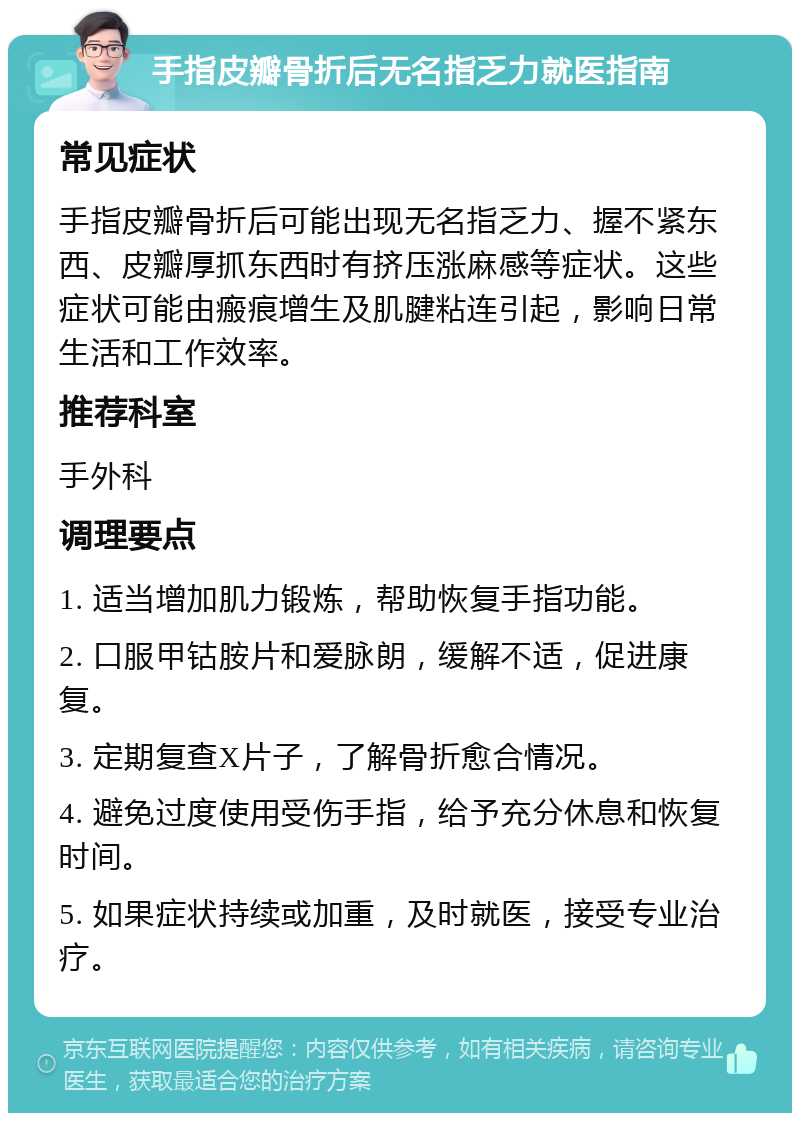 手指皮瓣骨折后无名指乏力就医指南 常见症状 手指皮瓣骨折后可能出现无名指乏力、握不紧东西、皮瓣厚抓东西时有挤压涨麻感等症状。这些症状可能由瘢痕增生及肌腱粘连引起，影响日常生活和工作效率。 推荐科室 手外科 调理要点 1. 适当增加肌力锻炼，帮助恢复手指功能。 2. 口服甲钴胺片和爱脉朗，缓解不适，促进康复。 3. 定期复查X片子，了解骨折愈合情况。 4. 避免过度使用受伤手指，给予充分休息和恢复时间。 5. 如果症状持续或加重，及时就医，接受专业治疗。