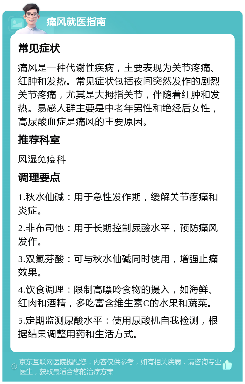 痛风就医指南 常见症状 痛风是一种代谢性疾病，主要表现为关节疼痛、红肿和发热。常见症状包括夜间突然发作的剧烈关节疼痛，尤其是大拇指关节，伴随着红肿和发热。易感人群主要是中老年男性和绝经后女性，高尿酸血症是痛风的主要原因。 推荐科室 风湿免疫科 调理要点 1.秋水仙碱：用于急性发作期，缓解关节疼痛和炎症。 2.非布司他：用于长期控制尿酸水平，预防痛风发作。 3.双氯芬酸：可与秋水仙碱同时使用，增强止痛效果。 4.饮食调理：限制高嘌呤食物的摄入，如海鲜、红肉和酒精，多吃富含维生素C的水果和蔬菜。 5.定期监测尿酸水平：使用尿酸机自我检测，根据结果调整用药和生活方式。