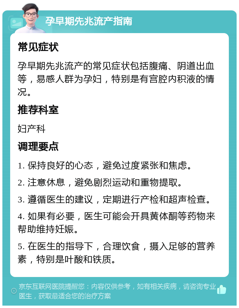 孕早期先兆流产指南 常见症状 孕早期先兆流产的常见症状包括腹痛、阴道出血等，易感人群为孕妇，特别是有宫腔内积液的情况。 推荐科室 妇产科 调理要点 1. 保持良好的心态，避免过度紧张和焦虑。 2. 注意休息，避免剧烈运动和重物提取。 3. 遵循医生的建议，定期进行产检和超声检查。 4. 如果有必要，医生可能会开具黄体酮等药物来帮助维持妊娠。 5. 在医生的指导下，合理饮食，摄入足够的营养素，特别是叶酸和铁质。