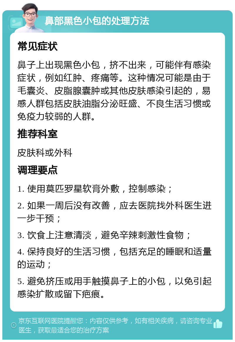 鼻部黑色小包的处理方法 常见症状 鼻子上出现黑色小包，挤不出来，可能伴有感染症状，例如红肿、疼痛等。这种情况可能是由于毛囊炎、皮脂腺囊肿或其他皮肤感染引起的，易感人群包括皮肤油脂分泌旺盛、不良生活习惯或免疫力较弱的人群。 推荐科室 皮肤科或外科 调理要点 1. 使用莫匹罗星软膏外敷，控制感染； 2. 如果一周后没有改善，应去医院找外科医生进一步干预； 3. 饮食上注意清淡，避免辛辣刺激性食物； 4. 保持良好的生活习惯，包括充足的睡眠和适量的运动； 5. 避免挤压或用手触摸鼻子上的小包，以免引起感染扩散或留下疤痕。