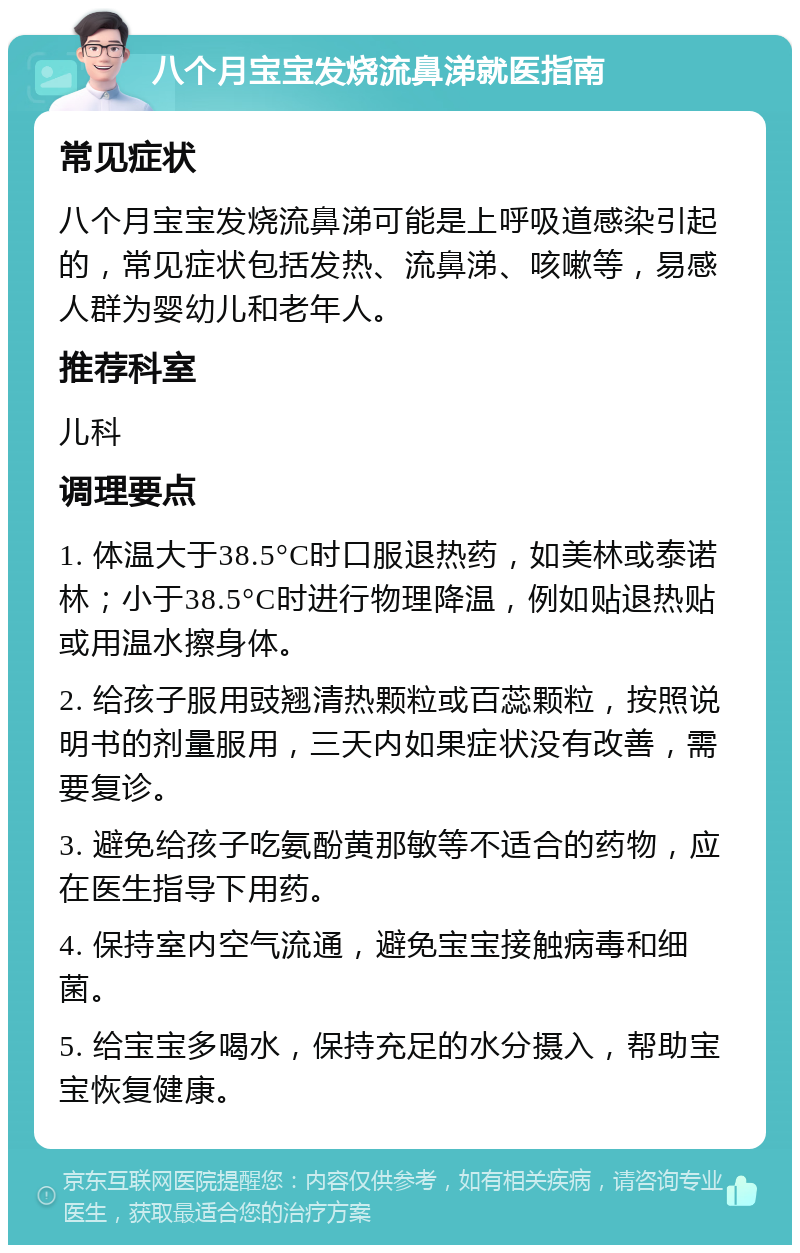 八个月宝宝发烧流鼻涕就医指南 常见症状 八个月宝宝发烧流鼻涕可能是上呼吸道感染引起的，常见症状包括发热、流鼻涕、咳嗽等，易感人群为婴幼儿和老年人。 推荐科室 儿科 调理要点 1. 体温大于38.5°C时口服退热药，如美林或泰诺林；小于38.5°C时进行物理降温，例如贴退热贴或用温水擦身体。 2. 给孩子服用豉翘清热颗粒或百蕊颗粒，按照说明书的剂量服用，三天内如果症状没有改善，需要复诊。 3. 避免给孩子吃氨酚黄那敏等不适合的药物，应在医生指导下用药。 4. 保持室内空气流通，避免宝宝接触病毒和细菌。 5. 给宝宝多喝水，保持充足的水分摄入，帮助宝宝恢复健康。