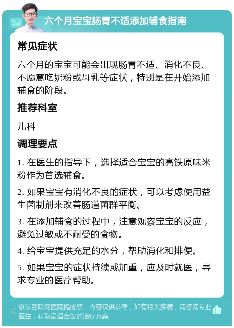 六个月宝宝肠胃不适添加辅食指南 常见症状 六个月的宝宝可能会出现肠胃不适、消化不良、不愿意吃奶粉或母乳等症状，特别是在开始添加辅食的阶段。 推荐科室 儿科 调理要点 1. 在医生的指导下，选择适合宝宝的高铁原味米粉作为首选辅食。 2. 如果宝宝有消化不良的症状，可以考虑使用益生菌制剂来改善肠道菌群平衡。 3. 在添加辅食的过程中，注意观察宝宝的反应，避免过敏或不耐受的食物。 4. 给宝宝提供充足的水分，帮助消化和排便。 5. 如果宝宝的症状持续或加重，应及时就医，寻求专业的医疗帮助。