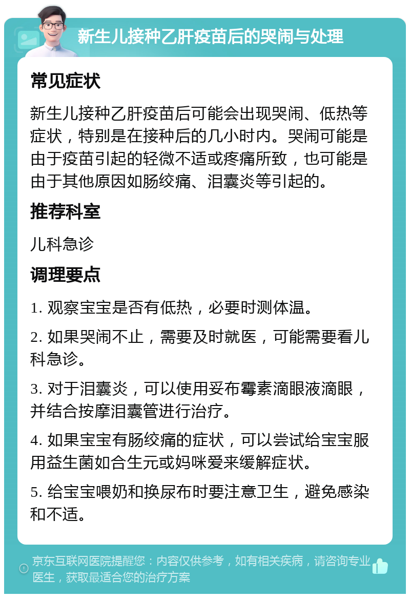 新生儿接种乙肝疫苗后的哭闹与处理 常见症状 新生儿接种乙肝疫苗后可能会出现哭闹、低热等症状，特别是在接种后的几小时内。哭闹可能是由于疫苗引起的轻微不适或疼痛所致，也可能是由于其他原因如肠绞痛、泪囊炎等引起的。 推荐科室 儿科急诊 调理要点 1. 观察宝宝是否有低热，必要时测体温。 2. 如果哭闹不止，需要及时就医，可能需要看儿科急诊。 3. 对于泪囊炎，可以使用妥布霉素滴眼液滴眼，并结合按摩泪囊管进行治疗。 4. 如果宝宝有肠绞痛的症状，可以尝试给宝宝服用益生菌如合生元或妈咪爱来缓解症状。 5. 给宝宝喂奶和换尿布时要注意卫生，避免感染和不适。