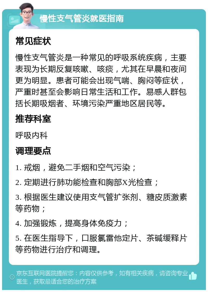 慢性支气管炎就医指南 常见症状 慢性支气管炎是一种常见的呼吸系统疾病，主要表现为长期反复咳嗽、咳痰，尤其在早晨和夜间更为明显。患者可能会出现气喘、胸闷等症状，严重时甚至会影响日常生活和工作。易感人群包括长期吸烟者、环境污染严重地区居民等。 推荐科室 呼吸内科 调理要点 1. 戒烟，避免二手烟和空气污染； 2. 定期进行肺功能检查和胸部X光检查； 3. 根据医生建议使用支气管扩张剂、糖皮质激素等药物； 4. 加强锻炼，提高身体免疫力； 5. 在医生指导下，口服氯雷他定片、茶碱缓释片等药物进行治疗和调理。