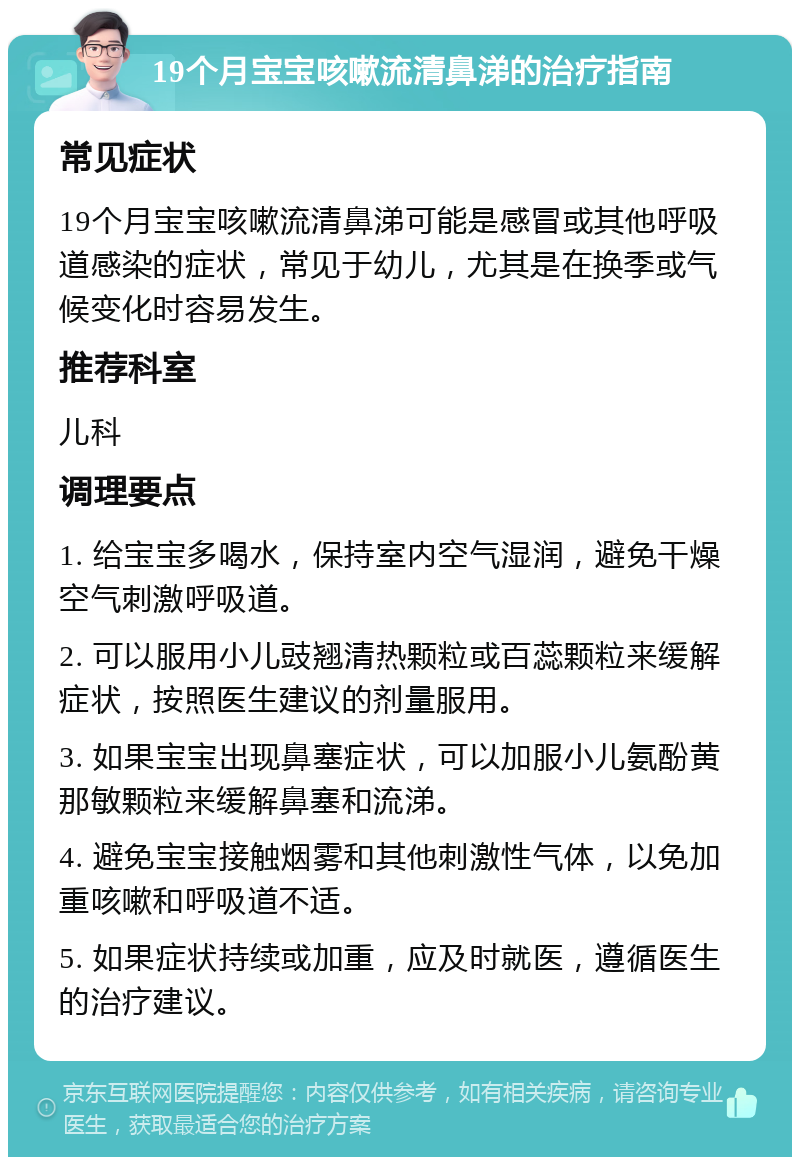 19个月宝宝咳嗽流清鼻涕的治疗指南 常见症状 19个月宝宝咳嗽流清鼻涕可能是感冒或其他呼吸道感染的症状，常见于幼儿，尤其是在换季或气候变化时容易发生。 推荐科室 儿科 调理要点 1. 给宝宝多喝水，保持室内空气湿润，避免干燥空气刺激呼吸道。 2. 可以服用小儿豉翘清热颗粒或百蕊颗粒来缓解症状，按照医生建议的剂量服用。 3. 如果宝宝出现鼻塞症状，可以加服小儿氨酚黄那敏颗粒来缓解鼻塞和流涕。 4. 避免宝宝接触烟雾和其他刺激性气体，以免加重咳嗽和呼吸道不适。 5. 如果症状持续或加重，应及时就医，遵循医生的治疗建议。