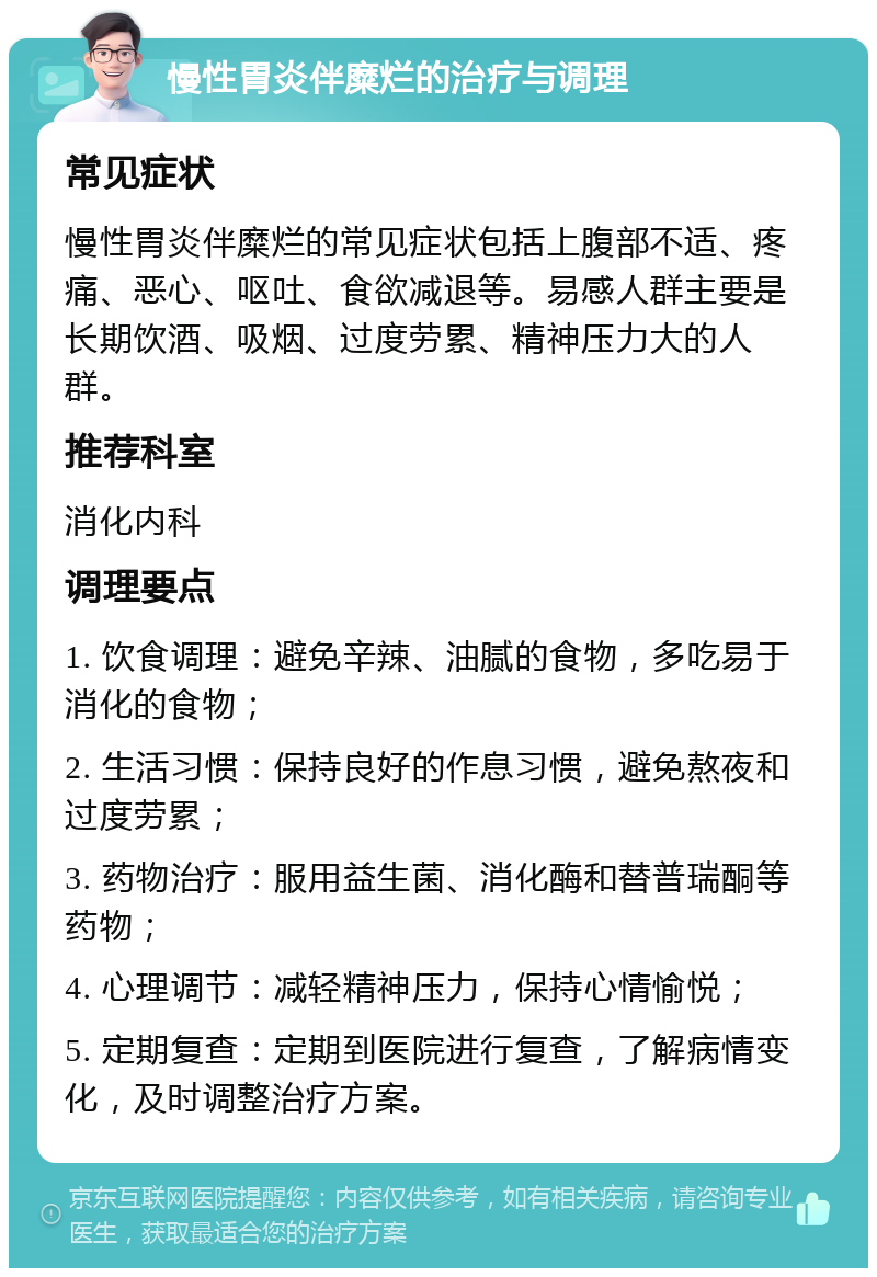 慢性胃炎伴糜烂的治疗与调理 常见症状 慢性胃炎伴糜烂的常见症状包括上腹部不适、疼痛、恶心、呕吐、食欲减退等。易感人群主要是长期饮酒、吸烟、过度劳累、精神压力大的人群。 推荐科室 消化内科 调理要点 1. 饮食调理：避免辛辣、油腻的食物，多吃易于消化的食物； 2. 生活习惯：保持良好的作息习惯，避免熬夜和过度劳累； 3. 药物治疗：服用益生菌、消化酶和替普瑞酮等药物； 4. 心理调节：减轻精神压力，保持心情愉悦； 5. 定期复查：定期到医院进行复查，了解病情变化，及时调整治疗方案。