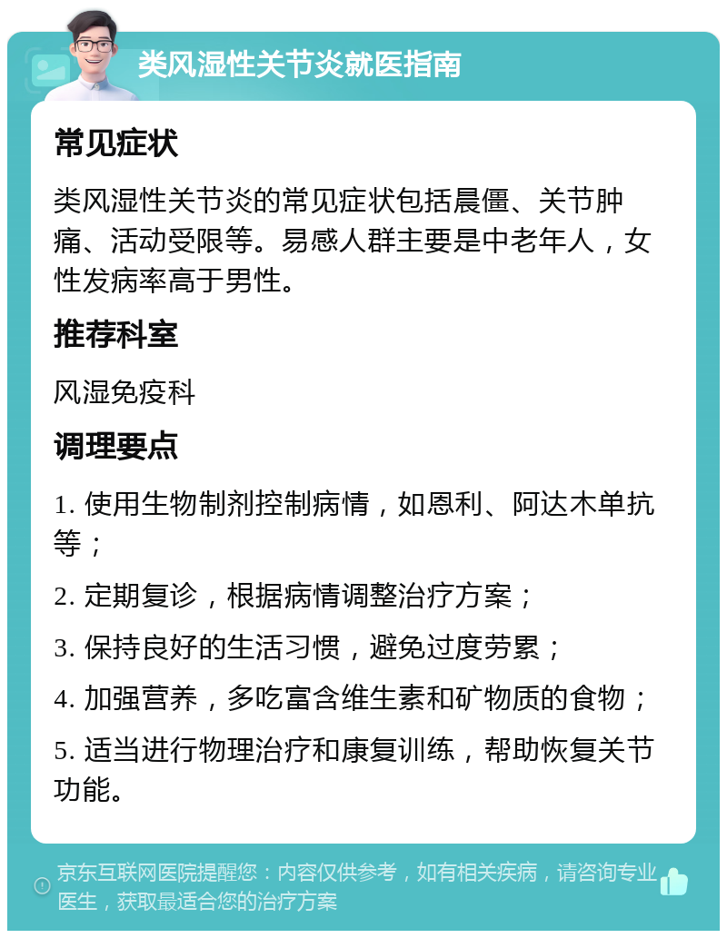 类风湿性关节炎就医指南 常见症状 类风湿性关节炎的常见症状包括晨僵、关节肿痛、活动受限等。易感人群主要是中老年人，女性发病率高于男性。 推荐科室 风湿免疫科 调理要点 1. 使用生物制剂控制病情，如恩利、阿达木单抗等； 2. 定期复诊，根据病情调整治疗方案； 3. 保持良好的生活习惯，避免过度劳累； 4. 加强营养，多吃富含维生素和矿物质的食物； 5. 适当进行物理治疗和康复训练，帮助恢复关节功能。