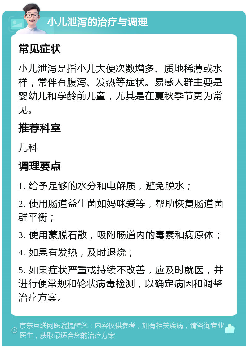 小儿泄泻的治疗与调理 常见症状 小儿泄泻是指小儿大便次数增多、质地稀薄或水样，常伴有腹泻、发热等症状。易感人群主要是婴幼儿和学龄前儿童，尤其是在夏秋季节更为常见。 推荐科室 儿科 调理要点 1. 给予足够的水分和电解质，避免脱水； 2. 使用肠道益生菌如妈咪爱等，帮助恢复肠道菌群平衡； 3. 使用蒙脱石散，吸附肠道内的毒素和病原体； 4. 如果有发热，及时退烧； 5. 如果症状严重或持续不改善，应及时就医，并进行便常规和轮状病毒检测，以确定病因和调整治疗方案。