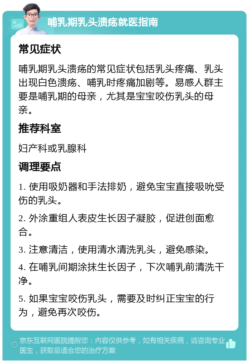 哺乳期乳头溃疡就医指南 常见症状 哺乳期乳头溃疡的常见症状包括乳头疼痛、乳头出现白色溃疡、哺乳时疼痛加剧等。易感人群主要是哺乳期的母亲，尤其是宝宝咬伤乳头的母亲。 推荐科室 妇产科或乳腺科 调理要点 1. 使用吸奶器和手法排奶，避免宝宝直接吸吮受伤的乳头。 2. 外涂重组人表皮生长因子凝胶，促进创面愈合。 3. 注意清洁，使用清水清洗乳头，避免感染。 4. 在哺乳间期涂抹生长因子，下次哺乳前清洗干净。 5. 如果宝宝咬伤乳头，需要及时纠正宝宝的行为，避免再次咬伤。