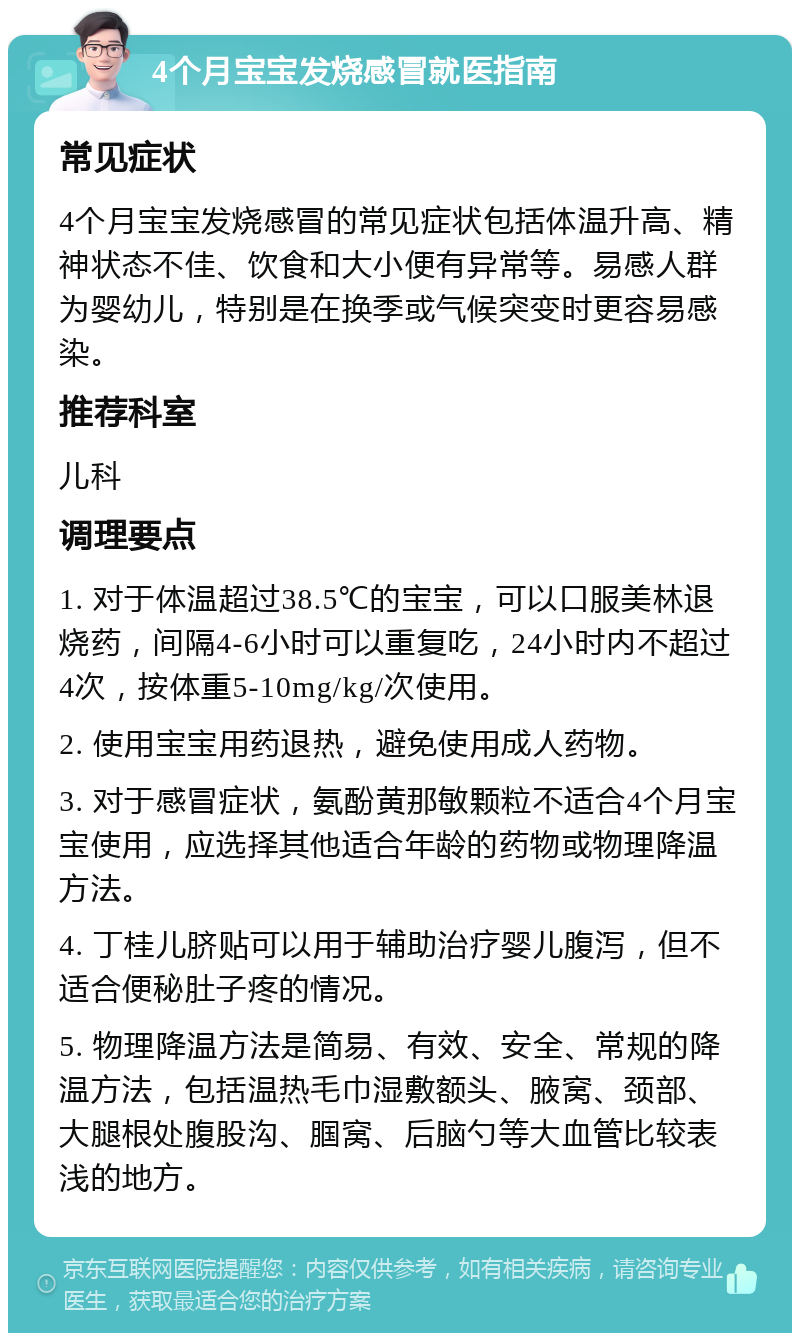 4个月宝宝发烧感冒就医指南 常见症状 4个月宝宝发烧感冒的常见症状包括体温升高、精神状态不佳、饮食和大小便有异常等。易感人群为婴幼儿，特别是在换季或气候突变时更容易感染。 推荐科室 儿科 调理要点 1. 对于体温超过38.5℃的宝宝，可以口服美林退烧药，间隔4-6小时可以重复吃，24小时内不超过4次，按体重5-10mg/kg/次使用。 2. 使用宝宝用药退热，避免使用成人药物。 3. 对于感冒症状，氨酚黄那敏颗粒不适合4个月宝宝使用，应选择其他适合年龄的药物或物理降温方法。 4. 丁桂儿脐贴可以用于辅助治疗婴儿腹泻，但不适合便秘肚子疼的情况。 5. 物理降温方法是简易、有效、安全、常规的降温方法，包括温热毛巾湿敷额头、腋窝、颈部、大腿根处腹股沟、腘窝、后脑勺等大血管比较表浅的地方。