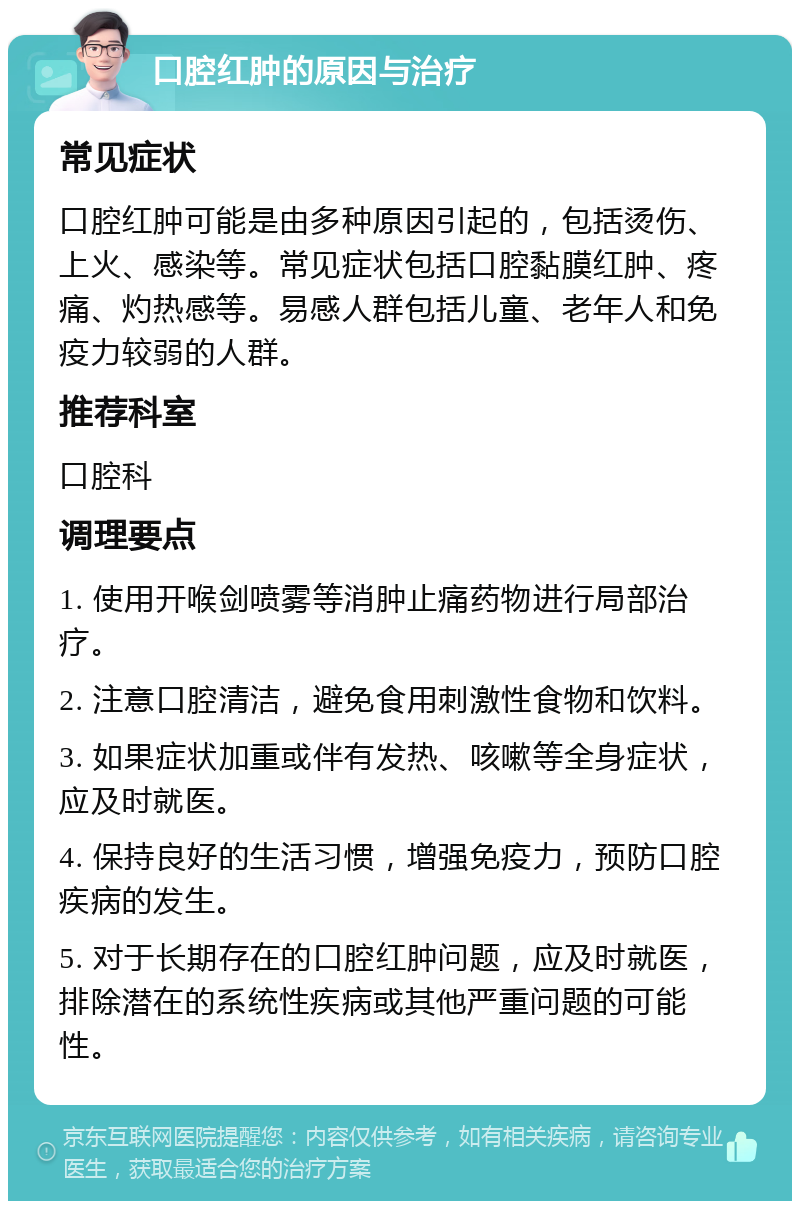 口腔红肿的原因与治疗 常见症状 口腔红肿可能是由多种原因引起的，包括烫伤、上火、感染等。常见症状包括口腔黏膜红肿、疼痛、灼热感等。易感人群包括儿童、老年人和免疫力较弱的人群。 推荐科室 口腔科 调理要点 1. 使用开喉剑喷雾等消肿止痛药物进行局部治疗。 2. 注意口腔清洁，避免食用刺激性食物和饮料。 3. 如果症状加重或伴有发热、咳嗽等全身症状，应及时就医。 4. 保持良好的生活习惯，增强免疫力，预防口腔疾病的发生。 5. 对于长期存在的口腔红肿问题，应及时就医，排除潜在的系统性疾病或其他严重问题的可能性。