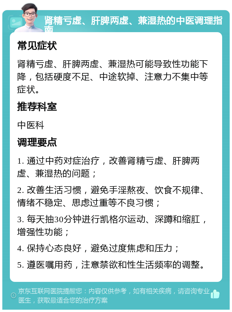 肾精亏虚、肝脾两虚、兼湿热的中医调理指南 常见症状 肾精亏虚、肝脾两虚、兼湿热可能导致性功能下降，包括硬度不足、中途软掉、注意力不集中等症状。 推荐科室 中医科 调理要点 1. 通过中药对症治疗，改善肾精亏虚、肝脾两虚、兼湿热的问题； 2. 改善生活习惯，避免手淫熬夜、饮食不规律、情绪不稳定、思虑过重等不良习惯； 3. 每天抽30分钟进行凯格尔运动、深蹲和缩肛，增强性功能； 4. 保持心态良好，避免过度焦虑和压力； 5. 遵医嘱用药，注意禁欲和性生活频率的调整。