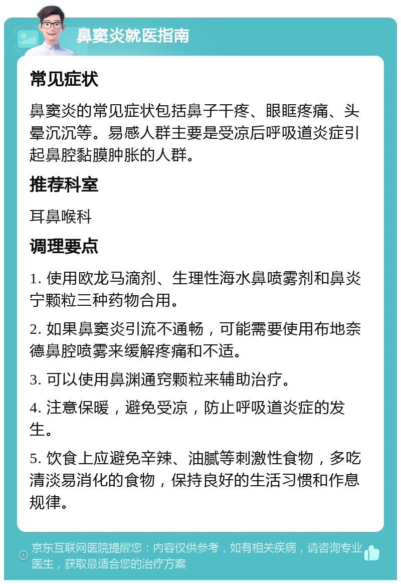 鼻窦炎就医指南 常见症状 鼻窦炎的常见症状包括鼻子干疼、眼眶疼痛、头晕沉沉等。易感人群主要是受凉后呼吸道炎症引起鼻腔黏膜肿胀的人群。 推荐科室 耳鼻喉科 调理要点 1. 使用欧龙马滴剂、生理性海水鼻喷雾剂和鼻炎宁颗粒三种药物合用。 2. 如果鼻窦炎引流不通畅，可能需要使用布地奈德鼻腔喷雾来缓解疼痛和不适。 3. 可以使用鼻渊通窍颗粒来辅助治疗。 4. 注意保暖，避免受凉，防止呼吸道炎症的发生。 5. 饮食上应避免辛辣、油腻等刺激性食物，多吃清淡易消化的食物，保持良好的生活习惯和作息规律。