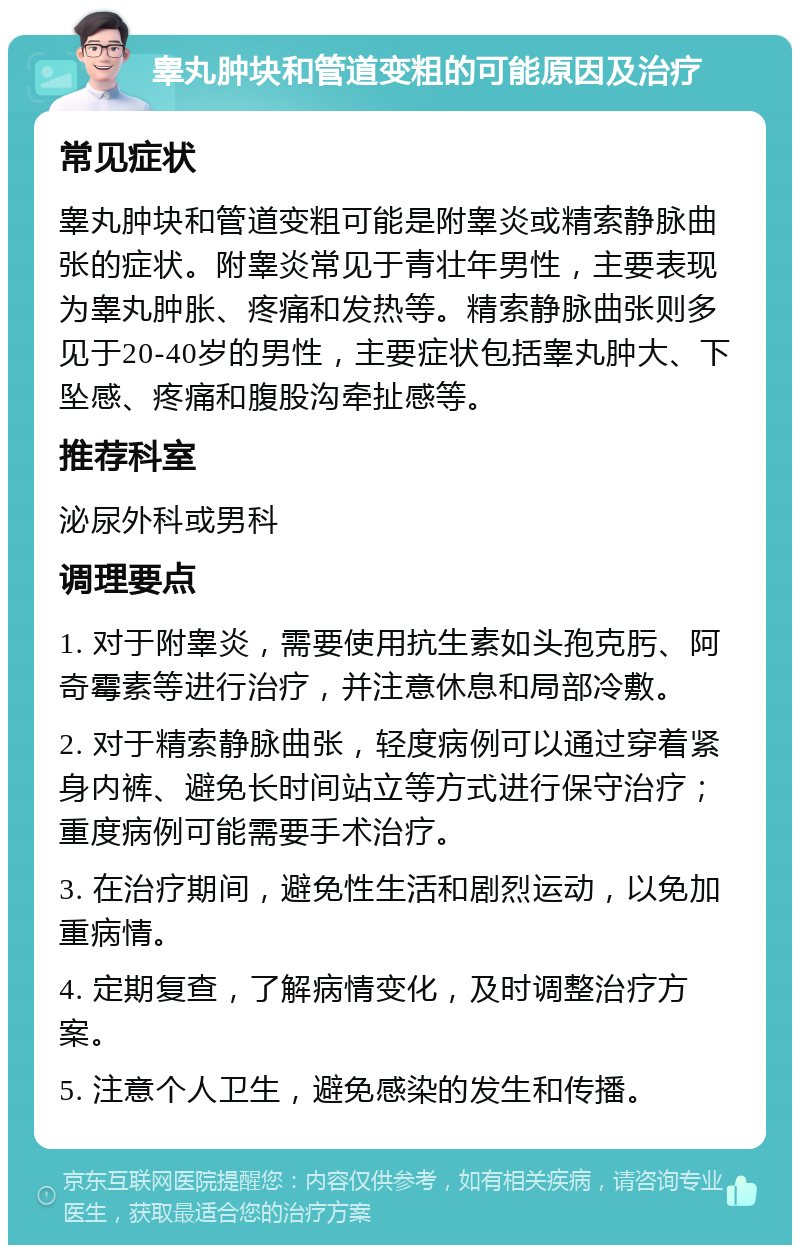 睾丸肿块和管道变粗的可能原因及治疗 常见症状 睾丸肿块和管道变粗可能是附睾炎或精索静脉曲张的症状。附睾炎常见于青壮年男性，主要表现为睾丸肿胀、疼痛和发热等。精索静脉曲张则多见于20-40岁的男性，主要症状包括睾丸肿大、下坠感、疼痛和腹股沟牵扯感等。 推荐科室 泌尿外科或男科 调理要点 1. 对于附睾炎，需要使用抗生素如头孢克肟、阿奇霉素等进行治疗，并注意休息和局部冷敷。 2. 对于精索静脉曲张，轻度病例可以通过穿着紧身内裤、避免长时间站立等方式进行保守治疗；重度病例可能需要手术治疗。 3. 在治疗期间，避免性生活和剧烈运动，以免加重病情。 4. 定期复查，了解病情变化，及时调整治疗方案。 5. 注意个人卫生，避免感染的发生和传播。