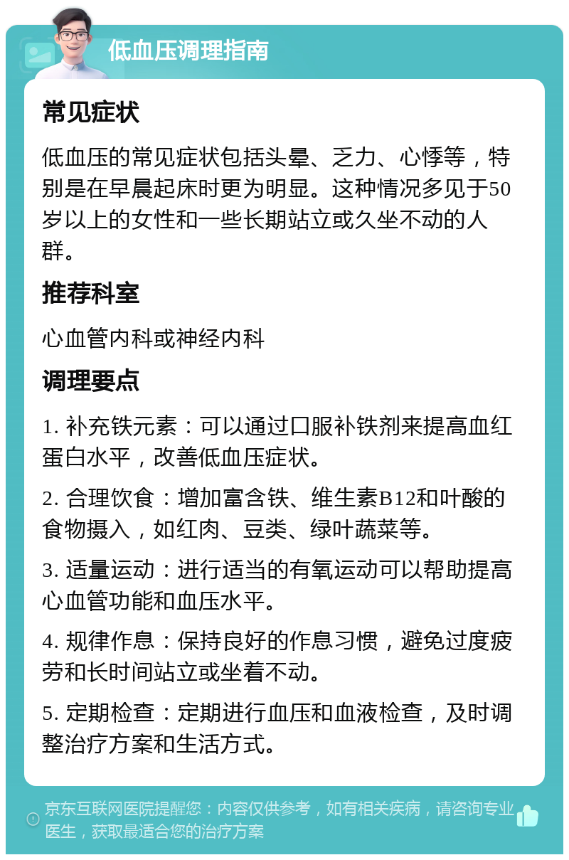 低血压调理指南 常见症状 低血压的常见症状包括头晕、乏力、心悸等，特别是在早晨起床时更为明显。这种情况多见于50岁以上的女性和一些长期站立或久坐不动的人群。 推荐科室 心血管内科或神经内科 调理要点 1. 补充铁元素：可以通过口服补铁剂来提高血红蛋白水平，改善低血压症状。 2. 合理饮食：增加富含铁、维生素B12和叶酸的食物摄入，如红肉、豆类、绿叶蔬菜等。 3. 适量运动：进行适当的有氧运动可以帮助提高心血管功能和血压水平。 4. 规律作息：保持良好的作息习惯，避免过度疲劳和长时间站立或坐着不动。 5. 定期检查：定期进行血压和血液检查，及时调整治疗方案和生活方式。