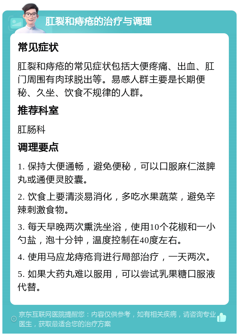 肛裂和痔疮的治疗与调理 常见症状 肛裂和痔疮的常见症状包括大便疼痛、出血、肛门周围有肉球脱出等。易感人群主要是长期便秘、久坐、饮食不规律的人群。 推荐科室 肛肠科 调理要点 1. 保持大便通畅，避免便秘，可以口服麻仁滋脾丸或通便灵胶囊。 2. 饮食上要清淡易消化，多吃水果蔬菜，避免辛辣刺激食物。 3. 每天早晚两次熏洗坐浴，使用10个花椒和一小勺盐，泡十分钟，温度控制在40度左右。 4. 使用马应龙痔疮膏进行局部治疗，一天两次。 5. 如果大药丸难以服用，可以尝试乳果糖口服液代替。