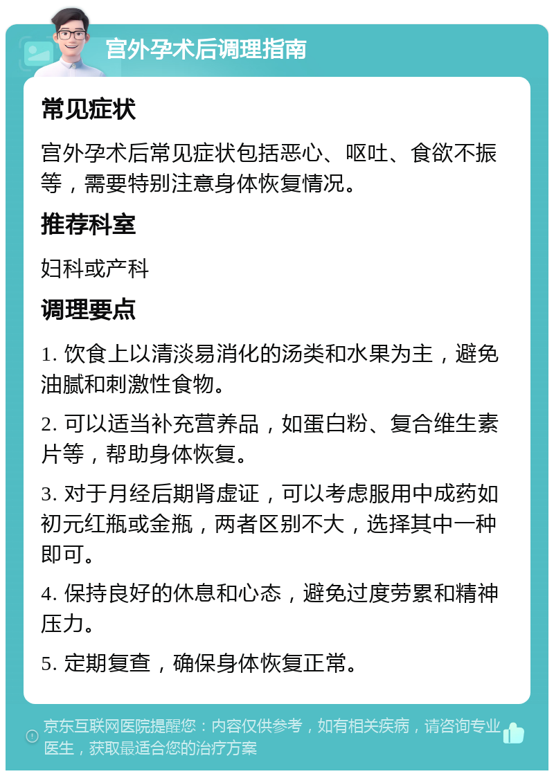 宫外孕术后调理指南 常见症状 宫外孕术后常见症状包括恶心、呕吐、食欲不振等，需要特别注意身体恢复情况。 推荐科室 妇科或产科 调理要点 1. 饮食上以清淡易消化的汤类和水果为主，避免油腻和刺激性食物。 2. 可以适当补充营养品，如蛋白粉、复合维生素片等，帮助身体恢复。 3. 对于月经后期肾虚证，可以考虑服用中成药如初元红瓶或金瓶，两者区别不大，选择其中一种即可。 4. 保持良好的休息和心态，避免过度劳累和精神压力。 5. 定期复查，确保身体恢复正常。