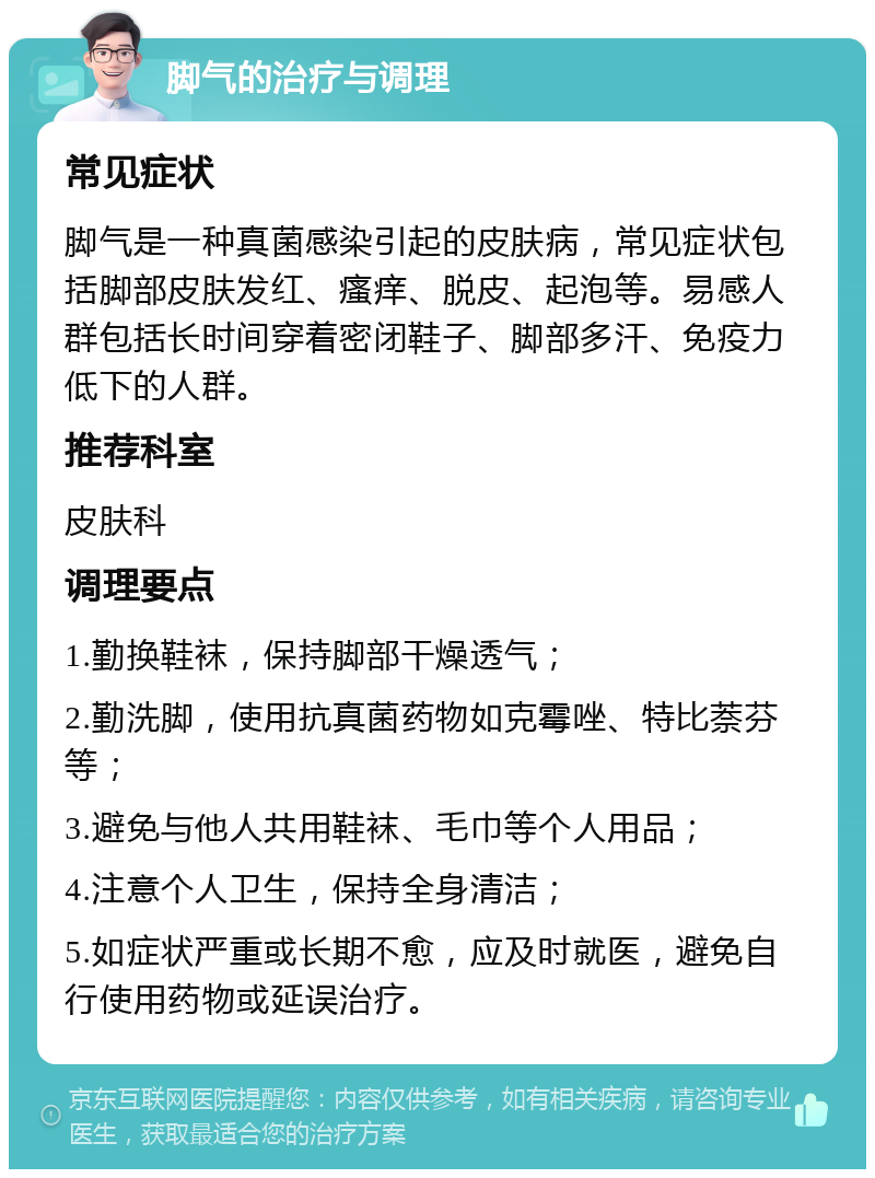 脚气的治疗与调理 常见症状 脚气是一种真菌感染引起的皮肤病，常见症状包括脚部皮肤发红、瘙痒、脱皮、起泡等。易感人群包括长时间穿着密闭鞋子、脚部多汗、免疫力低下的人群。 推荐科室 皮肤科 调理要点 1.勤换鞋袜，保持脚部干燥透气； 2.勤洗脚，使用抗真菌药物如克霉唑、特比萘芬等； 3.避免与他人共用鞋袜、毛巾等个人用品； 4.注意个人卫生，保持全身清洁； 5.如症状严重或长期不愈，应及时就医，避免自行使用药物或延误治疗。