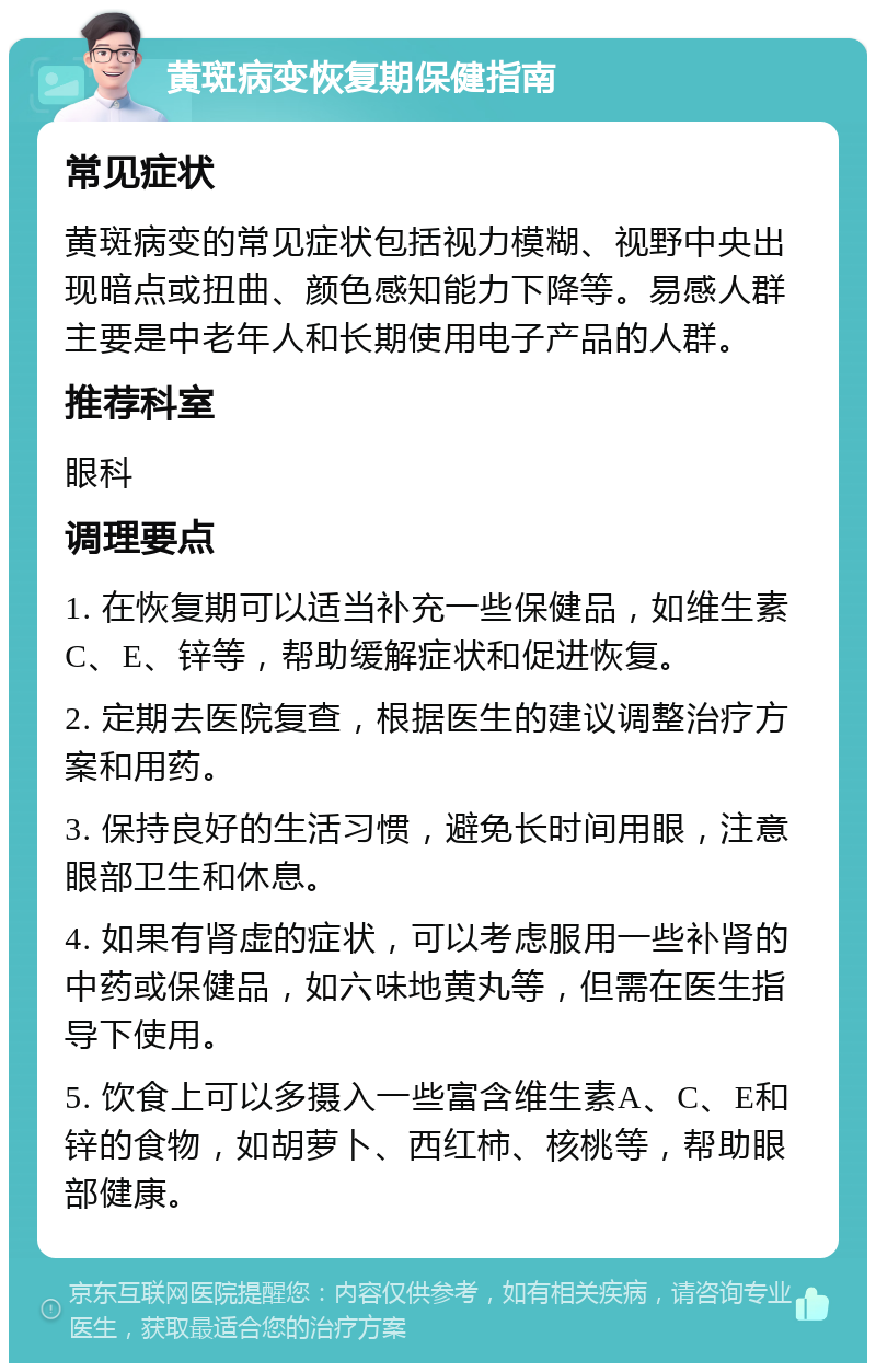 黄斑病变恢复期保健指南 常见症状 黄斑病变的常见症状包括视力模糊、视野中央出现暗点或扭曲、颜色感知能力下降等。易感人群主要是中老年人和长期使用电子产品的人群。 推荐科室 眼科 调理要点 1. 在恢复期可以适当补充一些保健品，如维生素C、E、锌等，帮助缓解症状和促进恢复。 2. 定期去医院复查，根据医生的建议调整治疗方案和用药。 3. 保持良好的生活习惯，避免长时间用眼，注意眼部卫生和休息。 4. 如果有肾虚的症状，可以考虑服用一些补肾的中药或保健品，如六味地黄丸等，但需在医生指导下使用。 5. 饮食上可以多摄入一些富含维生素A、C、E和锌的食物，如胡萝卜、西红柿、核桃等，帮助眼部健康。