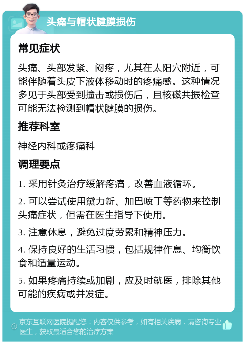 头痛与帽状腱膜损伤 常见症状 头痛、头部发紧、闷疼，尤其在太阳穴附近，可能伴随着头皮下液体移动时的疼痛感。这种情况多见于头部受到撞击或损伤后，且核磁共振检查可能无法检测到帽状腱膜的损伤。 推荐科室 神经内科或疼痛科 调理要点 1. 采用针灸治疗缓解疼痛，改善血液循环。 2. 可以尝试使用黛力新、加巴喷丁等药物来控制头痛症状，但需在医生指导下使用。 3. 注意休息，避免过度劳累和精神压力。 4. 保持良好的生活习惯，包括规律作息、均衡饮食和适量运动。 5. 如果疼痛持续或加剧，应及时就医，排除其他可能的疾病或并发症。