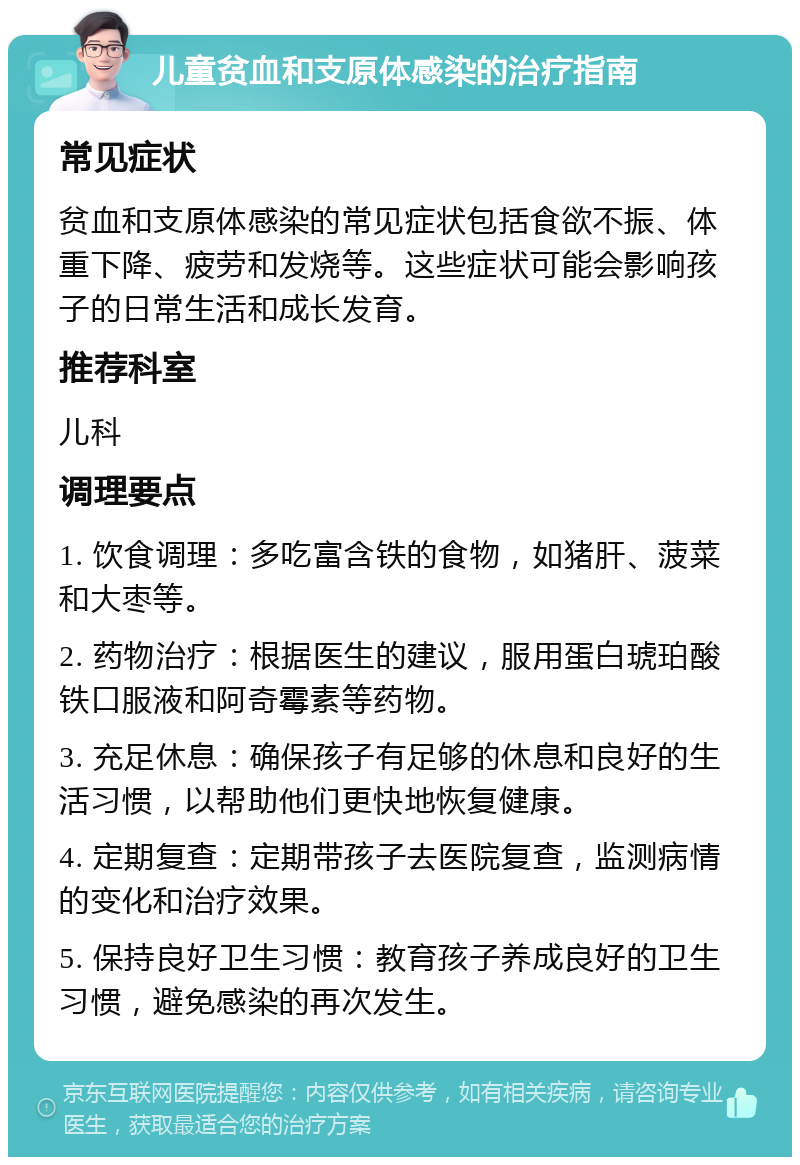 儿童贫血和支原体感染的治疗指南 常见症状 贫血和支原体感染的常见症状包括食欲不振、体重下降、疲劳和发烧等。这些症状可能会影响孩子的日常生活和成长发育。 推荐科室 儿科 调理要点 1. 饮食调理：多吃富含铁的食物，如猪肝、菠菜和大枣等。 2. 药物治疗：根据医生的建议，服用蛋白琥珀酸铁口服液和阿奇霉素等药物。 3. 充足休息：确保孩子有足够的休息和良好的生活习惯，以帮助他们更快地恢复健康。 4. 定期复查：定期带孩子去医院复查，监测病情的变化和治疗效果。 5. 保持良好卫生习惯：教育孩子养成良好的卫生习惯，避免感染的再次发生。