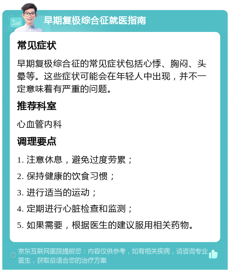 早期复极综合征就医指南 常见症状 早期复极综合征的常见症状包括心悸、胸闷、头晕等。这些症状可能会在年轻人中出现，并不一定意味着有严重的问题。 推荐科室 心血管内科 调理要点 1. 注意休息，避免过度劳累； 2. 保持健康的饮食习惯； 3. 进行适当的运动； 4. 定期进行心脏检查和监测； 5. 如果需要，根据医生的建议服用相关药物。