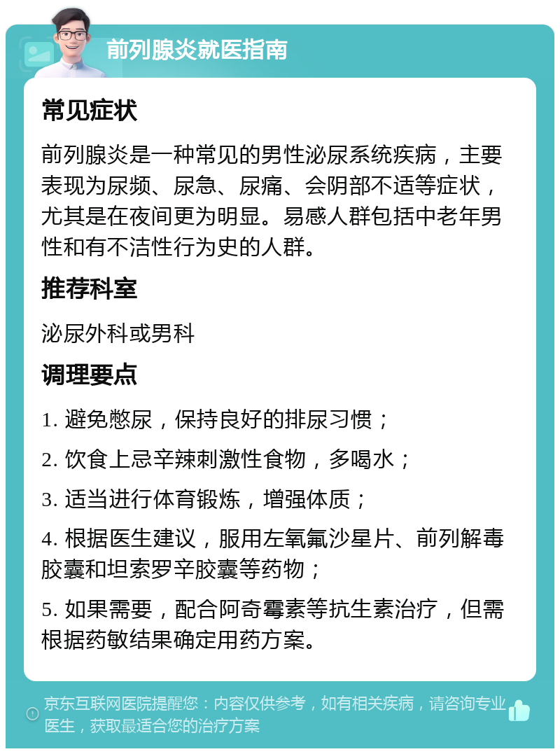 前列腺炎就医指南 常见症状 前列腺炎是一种常见的男性泌尿系统疾病，主要表现为尿频、尿急、尿痛、会阴部不适等症状，尤其是在夜间更为明显。易感人群包括中老年男性和有不洁性行为史的人群。 推荐科室 泌尿外科或男科 调理要点 1. 避免憋尿，保持良好的排尿习惯； 2. 饮食上忌辛辣刺激性食物，多喝水； 3. 适当进行体育锻炼，增强体质； 4. 根据医生建议，服用左氧氟沙星片、前列解毒胶囊和坦索罗辛胶囊等药物； 5. 如果需要，配合阿奇霉素等抗生素治疗，但需根据药敏结果确定用药方案。