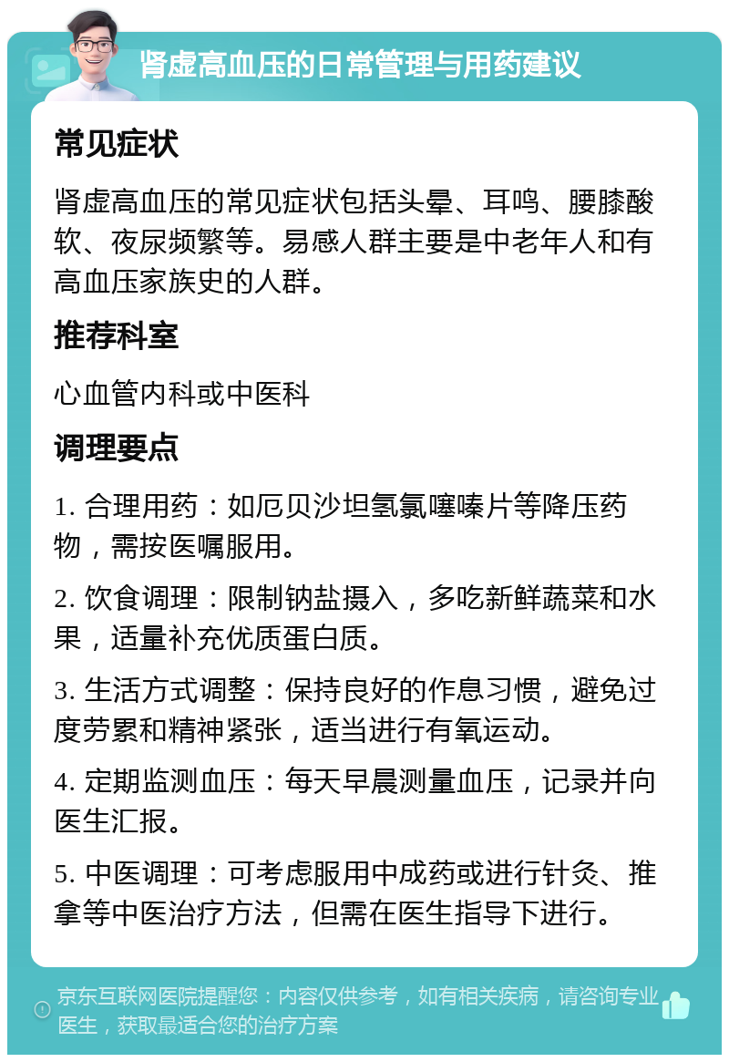 肾虚高血压的日常管理与用药建议 常见症状 肾虚高血压的常见症状包括头晕、耳鸣、腰膝酸软、夜尿频繁等。易感人群主要是中老年人和有高血压家族史的人群。 推荐科室 心血管内科或中医科 调理要点 1. 合理用药：如厄贝沙坦氢氯噻嗪片等降压药物，需按医嘱服用。 2. 饮食调理：限制钠盐摄入，多吃新鲜蔬菜和水果，适量补充优质蛋白质。 3. 生活方式调整：保持良好的作息习惯，避免过度劳累和精神紧张，适当进行有氧运动。 4. 定期监测血压：每天早晨测量血压，记录并向医生汇报。 5. 中医调理：可考虑服用中成药或进行针灸、推拿等中医治疗方法，但需在医生指导下进行。