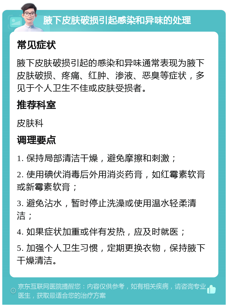 腋下皮肤破损引起感染和异味的处理 常见症状 腋下皮肤破损引起的感染和异味通常表现为腋下皮肤破损、疼痛、红肿、渗液、恶臭等症状，多见于个人卫生不佳或皮肤受损者。 推荐科室 皮肤科 调理要点 1. 保持局部清洁干燥，避免摩擦和刺激； 2. 使用碘伏消毒后外用消炎药膏，如红霉素软膏或新霉素软膏； 3. 避免沾水，暂时停止洗澡或使用温水轻柔清洁； 4. 如果症状加重或伴有发热，应及时就医； 5. 加强个人卫生习惯，定期更换衣物，保持腋下干燥清洁。