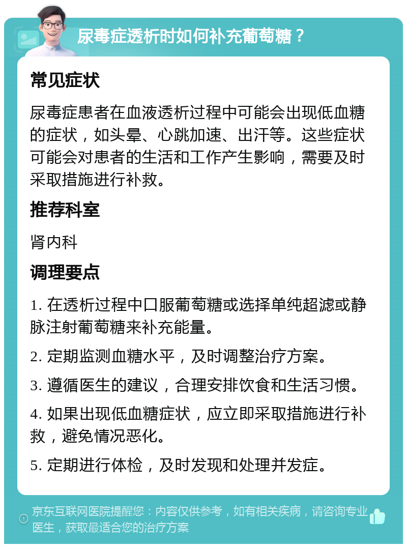 尿毒症透析时如何补充葡萄糖？ 常见症状 尿毒症患者在血液透析过程中可能会出现低血糖的症状，如头晕、心跳加速、出汗等。这些症状可能会对患者的生活和工作产生影响，需要及时采取措施进行补救。 推荐科室 肾内科 调理要点 1. 在透析过程中口服葡萄糖或选择单纯超滤或静脉注射葡萄糖来补充能量。 2. 定期监测血糖水平，及时调整治疗方案。 3. 遵循医生的建议，合理安排饮食和生活习惯。 4. 如果出现低血糖症状，应立即采取措施进行补救，避免情况恶化。 5. 定期进行体检，及时发现和处理并发症。