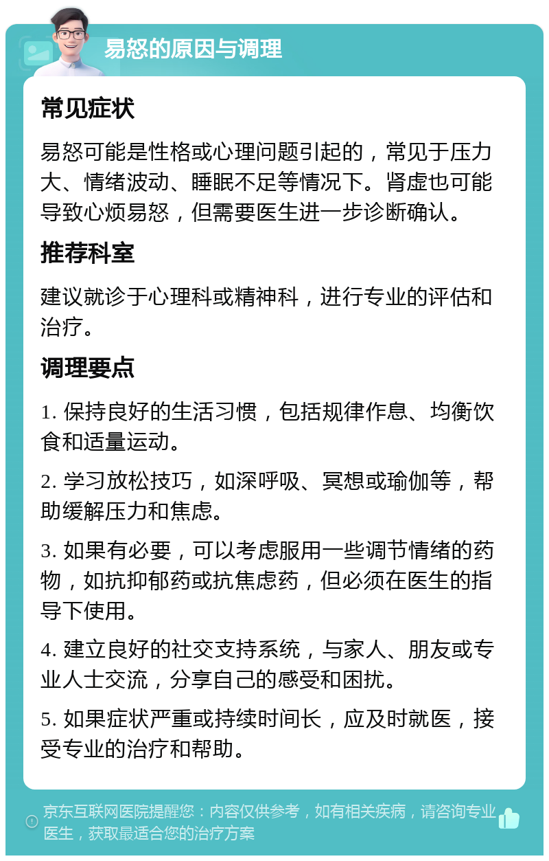 易怒的原因与调理 常见症状 易怒可能是性格或心理问题引起的，常见于压力大、情绪波动、睡眠不足等情况下。肾虚也可能导致心烦易怒，但需要医生进一步诊断确认。 推荐科室 建议就诊于心理科或精神科，进行专业的评估和治疗。 调理要点 1. 保持良好的生活习惯，包括规律作息、均衡饮食和适量运动。 2. 学习放松技巧，如深呼吸、冥想或瑜伽等，帮助缓解压力和焦虑。 3. 如果有必要，可以考虑服用一些调节情绪的药物，如抗抑郁药或抗焦虑药，但必须在医生的指导下使用。 4. 建立良好的社交支持系统，与家人、朋友或专业人士交流，分享自己的感受和困扰。 5. 如果症状严重或持续时间长，应及时就医，接受专业的治疗和帮助。