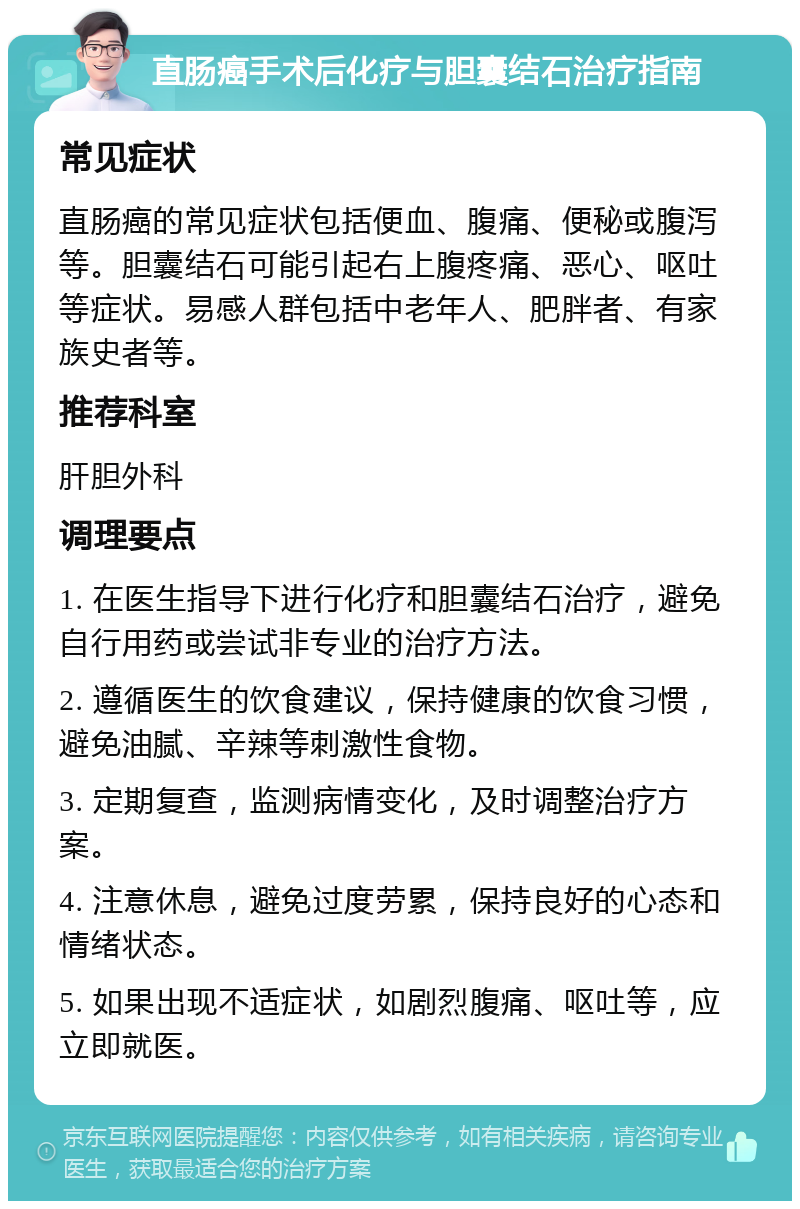 直肠癌手术后化疗与胆囊结石治疗指南 常见症状 直肠癌的常见症状包括便血、腹痛、便秘或腹泻等。胆囊结石可能引起右上腹疼痛、恶心、呕吐等症状。易感人群包括中老年人、肥胖者、有家族史者等。 推荐科室 肝胆外科 调理要点 1. 在医生指导下进行化疗和胆囊结石治疗，避免自行用药或尝试非专业的治疗方法。 2. 遵循医生的饮食建议，保持健康的饮食习惯，避免油腻、辛辣等刺激性食物。 3. 定期复查，监测病情变化，及时调整治疗方案。 4. 注意休息，避免过度劳累，保持良好的心态和情绪状态。 5. 如果出现不适症状，如剧烈腹痛、呕吐等，应立即就医。