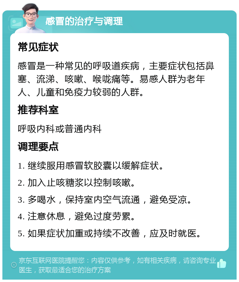 感冒的治疗与调理 常见症状 感冒是一种常见的呼吸道疾病，主要症状包括鼻塞、流涕、咳嗽、喉咙痛等。易感人群为老年人、儿童和免疫力较弱的人群。 推荐科室 呼吸内科或普通内科 调理要点 1. 继续服用感冒软胶囊以缓解症状。 2. 加入止咳糖浆以控制咳嗽。 3. 多喝水，保持室内空气流通，避免受凉。 4. 注意休息，避免过度劳累。 5. 如果症状加重或持续不改善，应及时就医。